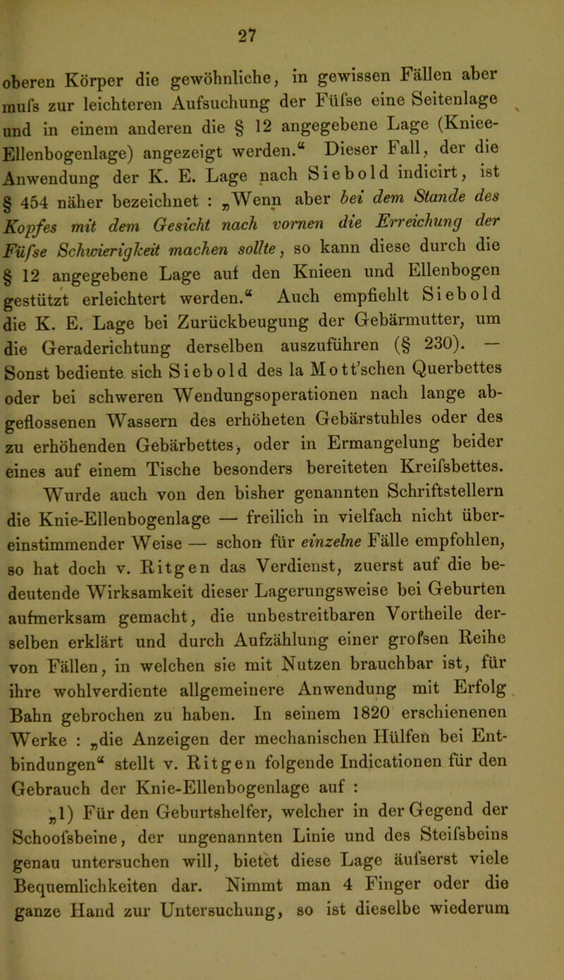 oberen Körper die gewöhnliche, in gewissen Fällen aber mufs zur leichteren Aufsuchung der Fiifse eine Seitenlage und in einem anderen die § 12 angegebene Lage (Kniee- Ellenbogenlage) angezeigt werden.“ Dieser Fall, dei die Anwendung der K. E. Lage nach S i e b o 1 d indicirt, ist § 454 näher bezeichnet : „Wenn aber bei dem Stande des Kopfes mit dem Gesicht nach voi~nen die Erreichung der Füfse Schwierigkeit machen sollte, so kann diese durch die § 12 angegebene Lage auf den Knieen und Ellenbogen gestützt erleichtert werden.“ Auch empfiehlt Sieb old die K. E. Lage bei Zurückbeugung der Gebärmutter, um die Geraderichtung derselben auszuführen (§ 230). — Sonst bediente sich Sieb old des la Mott’schen Querbettes oder bei schweren Wendungsoperationen nach lange ab- geflossenen Wassern des erhöheten Gebärstuhles oder des zu erhöhenden Gebärbettes, oder in Ermangelung beider eines auf einem Tische besonders bereiteten Kreifsbettes. Wurde auch von den bisher genannten Schriftstellern die Knie-Ellenbogenlage — freilich in vielfach nicht über- einstimmender Weise — schon für einzelne Fälle empfohlen, so hat doch v. Ritgen das Verdienst, zuerst auf die be- deutende Wirksamkeit dieser Lagerungsweise bei Geburten aufmerksam gemacht, die unbestreitbaren Vortheile der- selben erklärt und durch Aufzählung einer grofsen Reihe von Fällen, in welchen sie mit Nutzen brauchbar ist, für ihre wohlverdiente allgemeinere Anwendung mit Ei’folg Bahn gebrochen zu haben. In seinem 1820 erschienenen Werke : „die Anzeigen der mechanischen Hülfen bei Ent- bindungen“ stellt v. Ritgen folgende Indicationen für den Gebrauch der Knie-Ellenbogenlage auf : „1) Für den Geburtshelfer, welcher in der Gegend der Schoofsbeine, der ungenannten Linie und des Steifsbeins genau untersuchen will, bietet diese Lage äulserst viele Bequemlichkeiten dar. Nimmt man 4 Finger oder die ganze Hand zur Untersuchung, so ist dieselbe wiederum