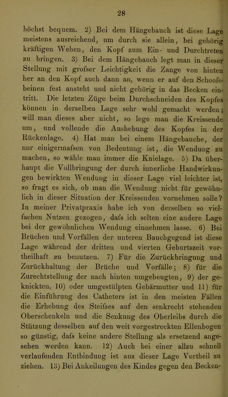 höchst bequem. 2) Bei dem Hängebauch ist diese Lage meistens ausreichend, um durch sie allein, bei gehörig kräftigen Wehen, den Kopf zum Ein- und Durchtreten zu bringen. 3) Bei dem Hängebauch legt man in dieser Stellung mit grofser Leichtigkeit die Zange von hinten her an den Kopf auch dann an, wenn er auf den Schoofs- beinen fest ansteht und nicht gehörig in das Becken ein- tritt. Die letzten Züge beim Durchschneiden des Kopfes können in derselben Lage sehr wohl gemacht werden; will man dieses aber nicht, so lege man die Kreissende um, und vollende die Aushebung des Kopfes in der Bückenlage. 4) Hat man bei einem Hängebauche, der nur einigermafsen von Bedeutung ist, die Wendung zu machen, so wähle man immer die Knielage. 5) Da über- haupt die Vollbringung der durch innerliche Handwirkun- gen bewirkten Wendung in dieser Lage viel leichter ist, so fragt es sich, ob man die Wendung nicht für gewöhn- lich in dieser Situation der Kreissenden vornehmen solle? In meiner Privatpraxis habe ich von derselben so viel- fachen Nutzen gezogen, dafs ich selten eine andere Lage bei der gewöhnlichen Wendung einnehmen lasse. 6) Bei Brüchen und Vorfällen der unteren Bauchgegend ist diese Lage während der dritten und vierten Geburtszeit vor- theilliaft zu benutzen. 7) Für die Zurückbringung und Zurückhaltung der Brüche und Vorfälle; 8) für die Zurechtstellung der nach hinten umgebeugten, 9) der ge- knickten, 10) oder umgestülpten Gebärmutter und 11) für die Einführung des Catheters ist in den meisten Fällen die Erhebung des Steifses auf den senkrecht stehenden Oberschenkeln und die Senkung des Oberleibs durch die Stützung desselben auf den weit vorgestreckten Ellenbogen so günstig, dafs keine andere Stellung als ersetzend ange- sehen werden kann. 12) Auch bei einer allzu schnell verlaufenden Entbindung ist aus dieser Lage Vortheil zu ziehen. 13) Bei Ankeilungen des Kindes gegen den Becken-