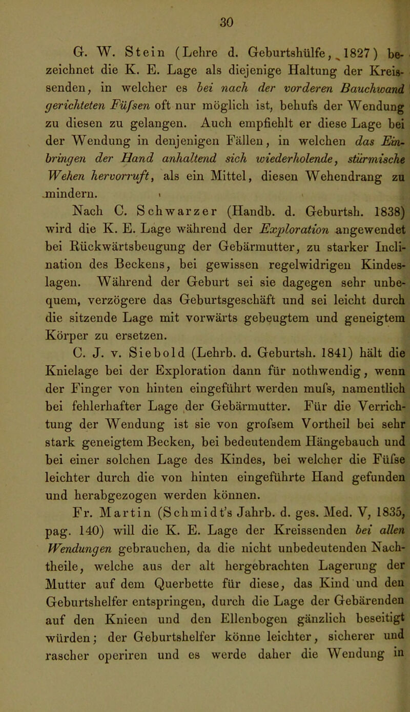 G. W. Stein (Lehre d. Geburtshülfe, ^ 1827 ) be- zeichnet die K. E. Lage als diejenige Haltung der Kreis- senden, in welcher es bei nach der vorderen Bauchwand gerichteten Füfsen oft nur möglich ist, behufs der Wendung zu diesen zu gelangen. Auch empfiehlt er diese Lage bei der Wendung in denjenigen Fällen, in welchen das Ein- bringen der Hand anhaltend sich wiederholende, stürmische Wehen hervorruft, als ein Mittel, diesen Wehendrang zu .mindern. > Nach C. Schwarzer (Handb. d. Gebui’tsh. 1838) wird die K. E. Lage während der Exploration angewendet bei Iiückwärtsbeugung der Gebärmutter, zu starker Incli- nation des Beckens, bei gewissen regelwidrigen Kindes- lagen. Während der Geburt sei sie dagegen sehr unbe- quem, verzögere das Geburtsgeschäft und sei leicht durch die sitzende Lage mit vorwärts gebeugtem und geneigtem Körper zu ersetzen. C. J. v. Siebold (Lehrb. d. Geburtsh. 1841) hält die Knielage bei der Exploration dann für nothwendig, wenn der Finger von hinten eingeführt werden mufs, namentlich bei fehlerhafter Lage der Gebärmutter. Für die Verrich- tung der Wendung ist sie von grofsem Vortheil bei sehr stark geneigtem Becken, bei bedeutendem Hängebauch und bei einer solchen Lage des Kindes, bei welcher die Füfse leichter durch die von hinten eingeführte Hand gefunden und herabgezogen werden können. Fr. Martin (Schmidt’s Jahrb. d. ges. Med. V, 1835, pag. 140) will die K. E. Lage der Kreissenden bei allen Wendungen gebrauchen, da die nicht unbedeutenden Nach- theile, welche aus der alt hergebrachten Lagerung der Mutter auf dem Querbette für diese, das Kind und den Geburtshelfer entspringen, durch die Lage der Gebärenden auf den Knieen und den Ellenbogen gänzlich beseitigt würden; der Geburtshelfer könne leichter, sicherer und rascher operiren und es werde daher die Wendung in