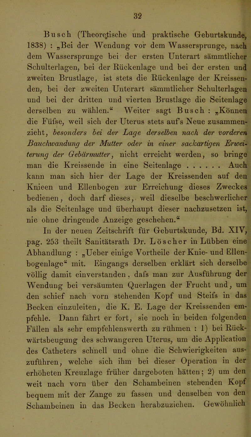 Busch (Theoretische und praktische Geburtskunde, 1838) : „Bei der Wendung vor dem Wassersprunge, nach dem Wassersprunge hei der ersten Unterart sämmtlicher Schulterlagen, bei der Rückenlage und bei der ersten und zweiten Brustlage, ist stets die Rückenlage der Kreissen- den, bei der zweiten Unterart sämmtlicher Schulterlagen und bei der dritten und vierten Brustlage die Seitenlage derselben zu wählen.“ Weiter sagt Busch : „Können die Füfse, weil sich der Uterus stets aufs Neue zusammen- zieht, besonders bei der Lage derselben nach der vorderen Bauchwandung der Mutter oder in einer sackartigen Erwei- terung der Gebärmutter, nicht erreicht werden, so bringe man die Kreissende in eine Seitenlage Auch kann man sich hier der Lage der Kreissenden auf den Knieen und Ellenbogen zur Erreichung dieses Zweckes bedienen, doch darf dieses, weil dieselbe beschwerlicher als die Seitenlage und überhaupt dieser nachzusetzen ist, nie ohne dringende Anzeige geschehen.“ In der neuen Zeitschrift für Geburtskunde, Bd. XIV, pag. 253 theilt Sanitätsrath Dr. Löscher in Lübben eine Abhandlung : „Ueber einige Vortheile der Knie-und Ellen- bogenlage“ mit. Eingangs derselben erklärt sich derselbe völlig damit einverstanden , dafs man zur Ausführung der Wendung bei versäumten Querlagen der Frucht und, um den schief nach vorn stehenden Kopf und Steifs in das Becken einzuleiten, die K. E. Lage der Kreissenden em- pfehle. Dann fährt er fort, sie noch in beiden folgenden Fällen als sehr empfehlenswerth zu rühmen : 1) bei Rück- wärtsbeugung des schwangeren Uterus, um die Application des Catheters schnell und ohne die Schwierigkeiten aus- zuführen, welche sich ihm bei dieser Operation in der erhöheten Kreuzlage früher dargeboten hätten; 2) um den weit nach voi'n über den Schambeinen stehenden Kopf bequem mit der Zange zu fassen und denselben von den Schambeinen in das Becken herabzuziehen. Gewöhnlich