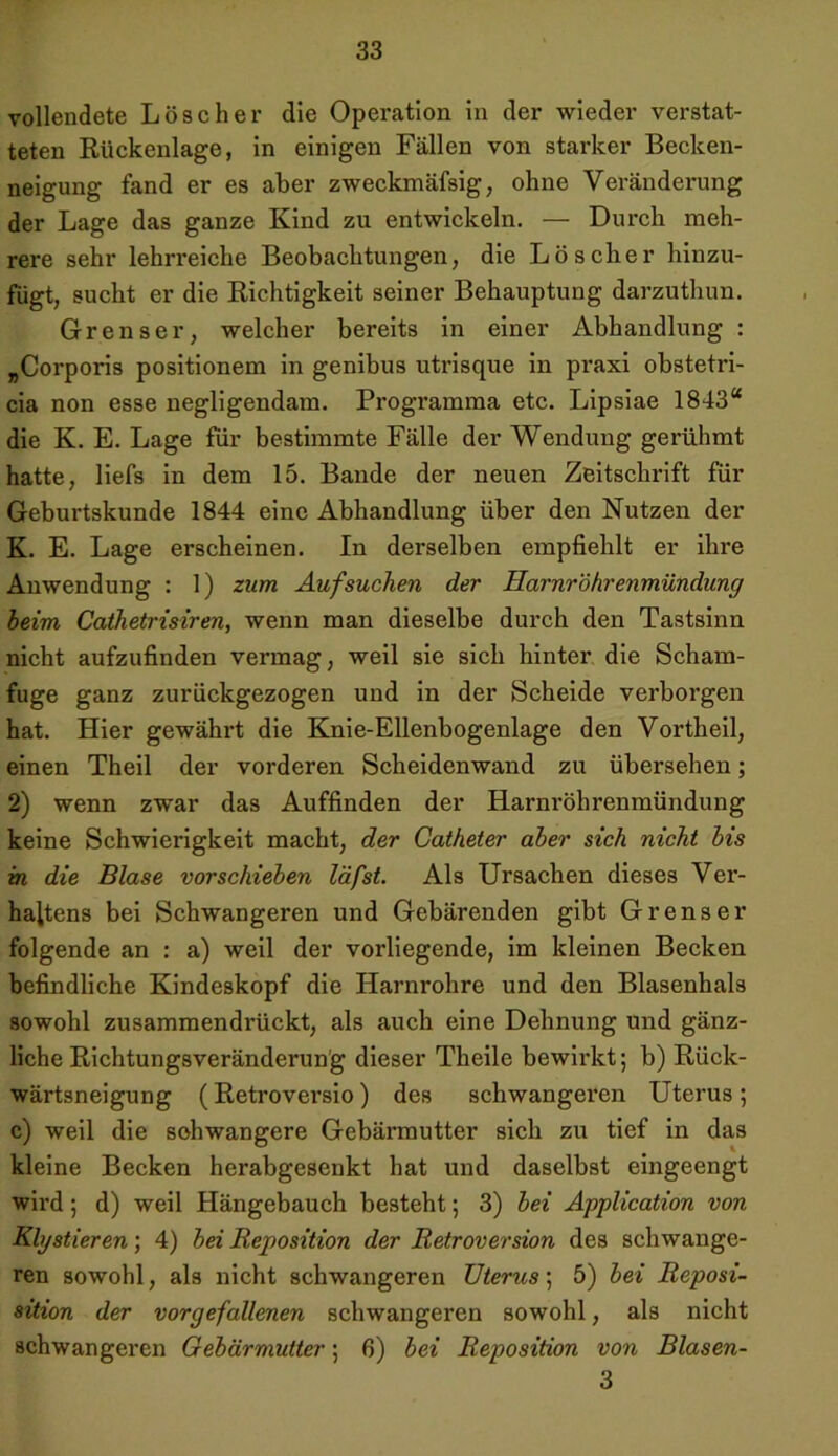 vollendete Löscher die Operation in der wieder verstat- teten Rückenlage, in einigen Fällen von starker Becken- neigung fand er es aber zweckmäfsig, ohne Veränderung der Lage das ganze Kind zu entwickeln. — Durch meh- rere sehr lehrreiche Beobachtungen, die Löscher hinzu- fügt, sucht er die Richtigkeit seiner Behauptung darzuthun. Grenser, welcher bereits in einer Abhandlung : „Corporis positionem in genibus utrisque in praxi obstetri- cia non esse negligendam. Programma etc. Lipsiae 1843“ die K. E. Lage für bestimmte Fälle der Wendung gerühmt hatte, liefs in dem 15. Bande der neuen Zeitschrift für Geburtskunde 1844 eine Abhandlung über den Nutzen der K. E. Lage erscheinen. In derselben empfiehlt er ihre Anwendung : 1) zum Auf suchen der Harnröhrenmündung beim Cathetrisiren, wenn man dieselbe durch den Tastsinn nicht aufzufinden vermag, weil sie sich hinter die Scham- fuge ganz zurückgezogen und in der Scheide verborgen hat. Hier gewährt die Knie-Ellenbogenlage den Vortheil, einen Theil der vorderen Scheidenwand zu übersehen; 2) wenn zwar das Auffinden der Harnröhrenmündung keine Schwierigkeit macht, der Catheter aber sich nicht bis in die Blase vorschieben läfst. Als Ursachen dieses Ver- haltens bei Schwangeren und Gebärenden gibt Grenser folgende an : a) weil der vorliegende, im kleinen Becken befindliche Kindeskopf die Harnrohre und den Blasenhals sowohl zusammendrückt, als auch eine Dehnung und gänz- liche Richtungsveränderun'g dieser Theile bewirkt; b) Rück- wärtsneigung (Retroversio) des schwangeren Uterus ; c) weil die schwangere Gebärmutter sich zu tief in das kleine Becken herabgesenkt hat und daselbst eingeengt wird; d) weil Hängebauch besteht; 3) bei Application von Klystieren; 4) bei Reposition der Retroversion des schwange- ren sowohl, als nicht schwangeren Uterus; 5) bei Reposi- sition der vorgefallenen schwangeren sowohl, als nicht schwangeren Gebärmutter; 6) bei Reposition von Blasen- 3