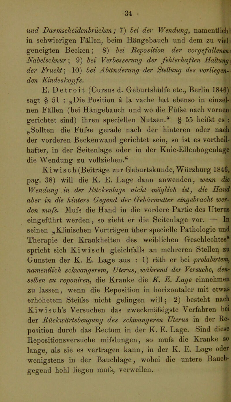 und Darmscheidenbrüchen; 7) bei der Wendung, namentlich : in schwierigen Fällen, beim Hängebauch und dem zu viel geneigten Becken; 8) bei Reposition der vor gefallenen.' Nabelschnur; 9) bei Verbesserung der fehlerhaften Haltung der Frucht; 10) bei Abänderung der Stellung des vorliegen- den Kindeskopfs. E. Detroit (Cursus d. Geburtshülfe etc., Berlin 1846) sagt § 51 : „Die Position ä la vache hat ebenso in einzel- nen Fällen (bei Hängebauch und wo die Füfse nach vornen gerichtet sind) ihren speciellen Nutzen.“ § 55 heifst es : „Sollten die Füfse gerade nach der hinteren oder nach der vorderen Beckenwand gerichtet sein, so ist es vortheil- hafter, in der Seitenlage oder in der Knie-Ellenbogenlage die Wendung zu vollziehen.“ Kiwi sch (Beiträge zur Geburtskunde, Würzburg 1846, pag. 38) will die K. E. Lage dann anwenden, wenn die Wendung in der Rückenlage nicht möglich ist, die Hand aber in die hintere Gegend der Gebärmutter eingebracht wer- den mufs. Mufs die Hand in die vordere Partie des Uterus eingeführt werden, so zieht er die Seitenlage vor. — In seinen „Klinischen Vorträgen über specielle Pathologie und Therapie der Krankheiten des weiblichen Geschlechtes“ spricht sich Kiwisch gleichfalls an mehreren Stellen zu Gunsten der K. E. Lage aus : 1) räth er bei prolabirtem, namentlich schwangerem, Uterus, während der Versuche, den- selben zu reponiren, die Kranke die K. E. Lage einnehmen zu lassen, wenn die Reposition in horizontaler mit etwas erhöhetem Steifse nicht gelingen will; 2) besteht nach Kiwisch’s Versuchen das zweckmäfsigste Verfahren bei der Rückwärtsbeugung des schwangeren Uterus in der Re- position durch das Rectum in der K. E. Lage. Sind diese Repositionsversuche mifslungen, so mufs die Kranke so lange, als sie es vertragen kann, in der K. E. Lage oder wenigstens in der Bauchlage, wobei die untere Bauch- gegcnd hohl liegen mufs, verweilen.