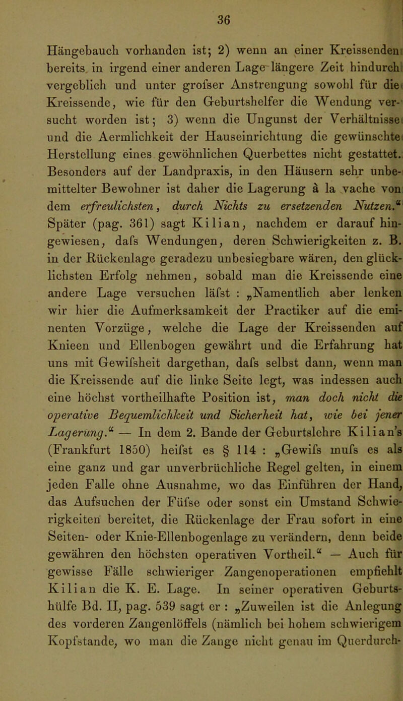 Hängebauch vorhanden ist; 2) wenn an einer Kreissenden bereits in irgend einer anderen Lage längere Zeit hindurch vergeblich und unter grofser Anstrengung sowohl für die Kreissende, wie für den Geburtshelfer die Wendung ver- sucht worden ist; 3) wenn die Ungunst der Verhältnisse und die Aermlichkeit der Hauseinrichtung die gewünschte Herstellung eines gewöhnlichen Quei’bettes nicht gestattet. Besonders auf der Landpraxis, in den Häusern sehr unbe- mittelter Bewohner ist daher die Lagerung ä la vache von dem erfreulichsten, durch Nichts zu ersetzenden Nutzen.“ Später (pag. 361) sagt Kilian, nachdem er daraufhin- gewiesen, dafs Wendungen, deren Schwierigkeiten z. B. in der Rückenlage geradezu unbesiegbare wären, den glück- lichsten Erfolg nehmen, sobald man die Kreissende eine andere Lage versuchen läfst : „Namentlich aber lenken wir hier die Aufmerksamkeit der Practiker auf die emi- nenten Vorzüge, welche die Lage der Kreissenden auf Knieen und Ellenbogen gewährt und die Erfahrung hat uns mit Gewifsheit dargethan, dafs selbst dann, wenn man die Kreissende auf die linke Seite legt, was indessen auch eine höchst vortheilhafte Position ist, man doch nicht die operative Bequemlichkeit und Sicherheit hat, wie bei jener Lagerung.“ — In dem 2. Bande der Geburtslehre Kilians (Frankfurt 1850) heifst es § 114 : „Gewifs mufs es als eine ganz und gar unverbrüchliche Regel gelten, in einem jeden Falle ohne Ausnahme, wo das Einführen der Hand, das Aufsuchen der Füfse oder sonst ein Umstand Schwie- rigkeiten bereitet, die Rückenlage der Frau sofort in eine Seiten- oder Knie-Ellenbogenlage zu verändern, denn beide gewähren den höchsten operativen Vortheil.“ — Auch für gewisse Fälle schwieriger Zangen Operationen empfiehlt Kilian die Iv. E. Lage. In seiner operativen Geburts- hülfe Bd. II, pag. 539 sagt er : „Zuweilen ist die Anlegung des vorderen Zangenlöffels (nämlich bei hohem schwierigem Kopfstande, wo man die Zange nicht genau im Querdurch-