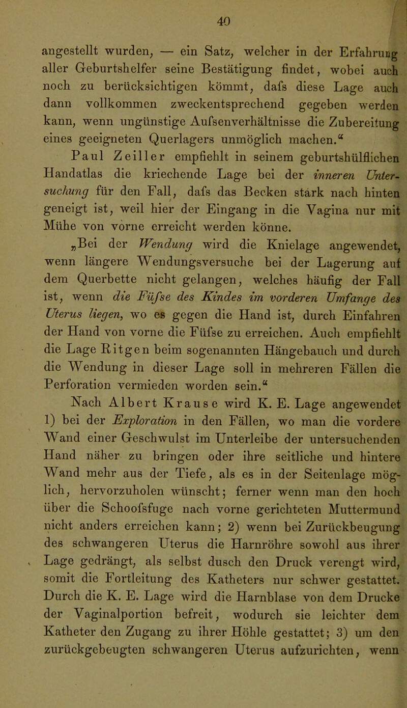 angestellt wurden, — ein Satz, welcher in der Erfahrung aller Geburtshelfer seine Bestätigung findet, wobei auch noch zu berücksichtigen kömmt, dafs diese Lage auch dann vollkommen zweckentsprechend gegeben werden kann, wenn ungünstige Aufsenverhältnisse die Zubereitung eines geeigneten Querlagers unmöglich machen.“ Paul Zeiller empfiehlt in seinem geburtshülflichen Handatlas die kriechende Lage bei der inneren Unter- suchung für den Fall, dafs das Becken stark nach hinten geneigt ist, weil hier der Eingang in die Vagina nur mit Mühe von vorne erreicht werden könne. „Bei der Wendung wird die Knielage angewendet, wenn längere Wendungsversuche bei der Lagerung auf dem Querbette nicht gelangen, welches häufig der Fall ist, wenn die Füfse des Kindes vn vorderen Umfange des Uterus liegen, wo es gegen die Hand ist, durch Einfahren der Hand von vorne die Füfse zu erreichen. Auch empfiehlt die Lage Ritgen beim sogenannten Hängebauch und durch die Wendung in dieser Lage soll in mehreren Fällen die Perforation vermieden worden sein.“ Nach Albert Krause wird K. E. Lage angeweudet 1) bei der Exploration in den Fällen, wo man die vordere Wand einer Geschwulst im Unterleibe der untersuchenden Hand näher zu bringen oder ihre seitliche und hintere Wand mehr aus der Tiefe, als es in der Seitenlage mög- lich, hervorzuholen wünscht; ferner wenn man den hoch über die Schoofsfuge nach vorne gerichteten Muttermund nicht anders erreichen kann; 2) wenn bei Zurückbeugung des schwangeren Uterus die Harnröhre sowohl aus ihrer > Lage gedrängt, als selbst dusch den Druck verengt wird, somit die Fortleitung des Katheters nur schwer gestattet. Durch die K. E. Lage wird die Harnblase von dem Drucke der Vaginalportion befreit, wodurch sie leichter dem Katheter den Zugang zu ihrer Höhle gestattet; 3) um den zurückgebeugten schwangeren Uterus aufzurichten, wenn