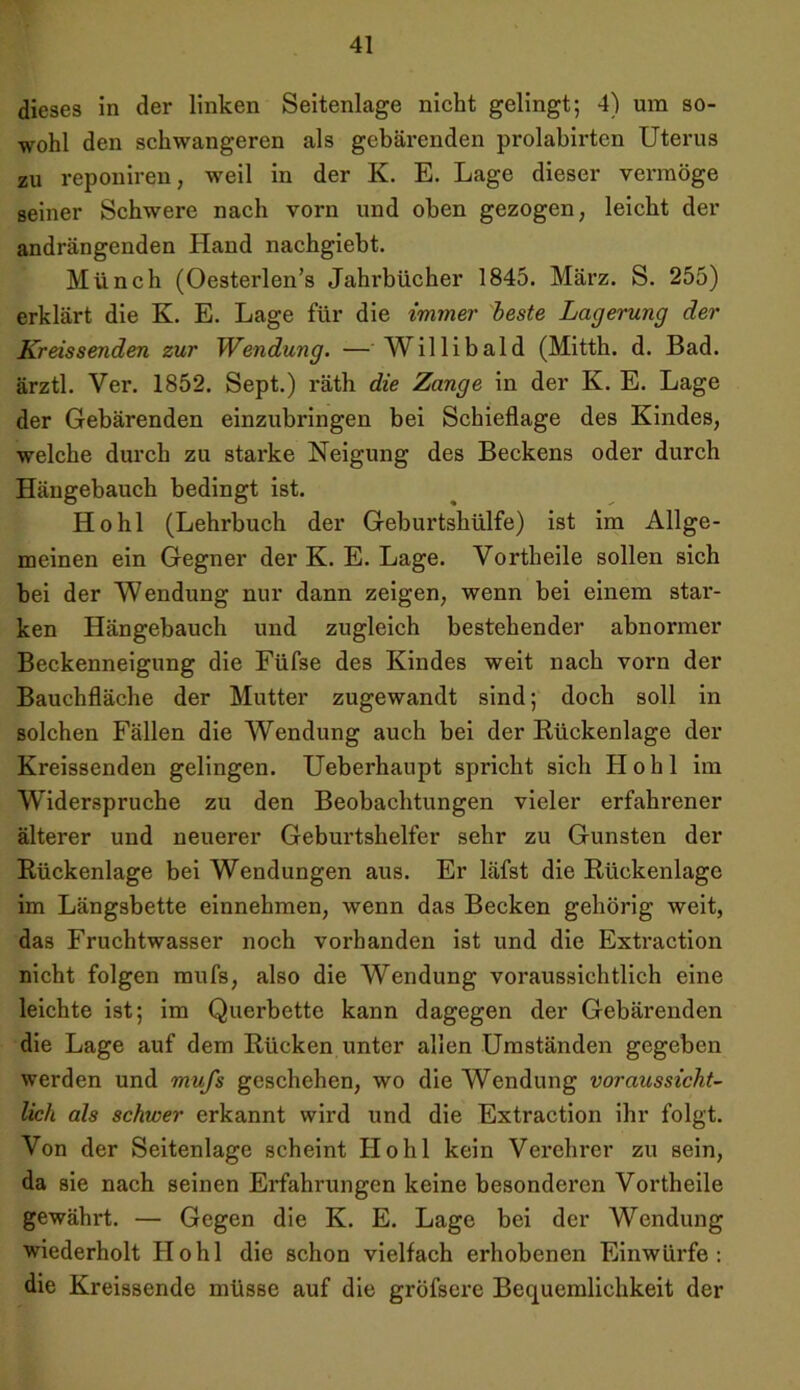 dieses in der linken Seitenlage nicht gelingt; 4) um so- wohl den schwangeren als gebärenden prolabirten Uterus zu reponiren, weil in der K. E. Lage dieser vermöge seiner Schwere nach vorn und oben gezogen, leicht der andrängenden Hand nachgiebt. Münch (Oesterlen’s Jahrbücher 1845. März. S. 255) erklärt die K. E. Lage für die immer beste Lagerung der Kreissenden zur Wendung. — Willibald (Mitth. d. Bad. ärztl. Ver. 1852. Sept.) räth die Zange in der K. E. Lage der Gebärenden einzubringen bei Schieflage des Kindes, welche durch zu starke Neigung des Beckens oder durch Hängebauch bedingt ist. Hohl (Lehrbuch der Geburtshülfe) ist im Allge- meinen ein Gegner der K. E. Lage. Vortheile sollen sich hei der Wendung nur dann zeigen, wenn bei einem star- ken Hängebauch und zugleich bestehender abnormer Beckenneigung die Füfse des Kindes weit nach vorn der Bauchfläche der Mutter zugewandt sind; doch soll in solchen Fällen die Wendung auch bei der Rückenlage der Kreissenden gelingen. Ueberhaupt spricht sich Hohl im Widerspruche zu den Beobachtungen vieler erfahrener älterer und neuerer Geburtshelfer sehr zu Gunsten der Rückenlage bei Wendungen aus. Er läfst die Rückenlage im Längsbette einnehmen, wenn das Becken gehörig weit, das Fruchtwasser noch vorhanden ist und die Extraction nicht folgen mufs, also die Wendung voraussichtlich eine leichte ist; im Querbette kann dagegen der Gebärenden die Lage auf dem Rücken unter allen Umständen gegeben werden und mufs geschehen, wo die Wendung voraussicht- lich als schwer erkannt wird und die Extraction ihr folgt. Von der Seitenlage scheint Hohl kein Verehrer zu sein, da sie nach seinen Erfahrungen keine besonderen Vortheile gewährt. — Gegen die K. E. Lage bei der Wendung wiederholt Hohl die schon vielfach erhobenen Einwürfe: die Kreissende müsse auf die gröfsere Bequemlichkeit der