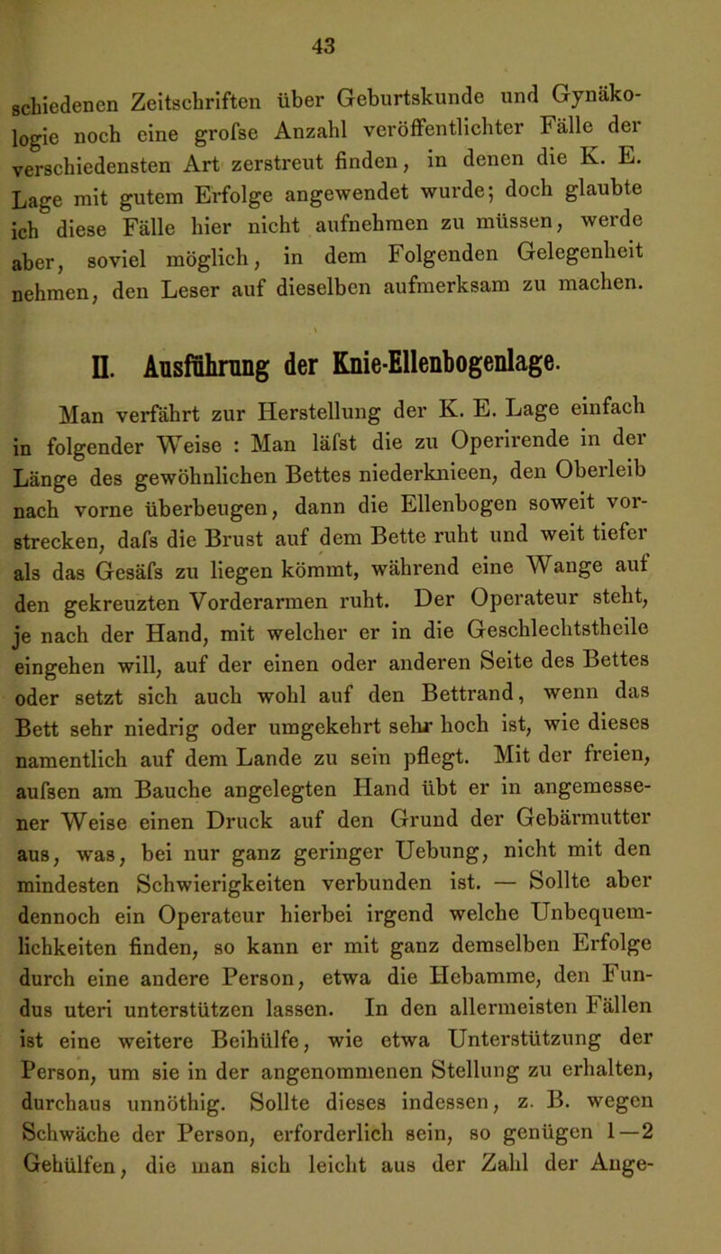 schiedenen Zeitschriften über Geburtskunde und Gynäko- logie noch eine grofse Anzahl veröffentlichter Fälle der verschiedensten Art zerstreut finden, in denen die K. E. Lage mit gutem Erfolge angewendet wurde; doch glaubte ich diese Fälle hier nicht aufnehmen zu müssen, werde aber, soviel möglich, in dem Folgenden Gelegenheit nehmen, den Leser auf dieselben aufmerksam zu machen. II. Ausführung der Knie-Ellenbogenlage. Man verfährt zur Herstellung der K. E. Lage einfach in folgender Weise : Man läfst die zu Operirende in der Länge des gewöhnlichen Bettes niederknieen, den Oberleib nach vorne überbeugen, dann die Ellenbogen soweit vor- strecken, dafs die Brust auf dem Bette ruht und weit tiefci als das Gesäfs zu liegen kömmt, während eine Wange auf den gekreuzten Vorderarmen ruht. Der Operateur steht, je nach der Hand, mit welcher er in die Geschlechtstheile eingehen will, auf der einen oder anderen Seite des Bettes oder setzt sich auch wohl auf den Bettrand, wenn das Bett sehr niedrig oder umgekehrt sehr hoch ist, wie dieses namentlich auf dem Lande zu sein pflegt. Mit der freien, aufsen am Bauche angelegten Hand übt er in angemesse- ner Weise einen Druck auf den Grund der Gebärmutter aus, was, bei nur ganz geringer Uebung, nicht mit den mindesten Schwierigkeiten verbunden ist. — Sollte aber dennoch ein Operateur hierbei irgend welche Unbequem- lichkeiten finden, so kann er mit ganz demselben Erfolge durch eine andere Person, etwa die Hebamme, den Fun- dus uteri unterstützen lassen. In den allermeisten Fällen ist eine weitere Beihülfe, wie etwa Unterstützung der Person, um sie in der angenommenen Stellung zu erhalten, durchaus unnöthig. Sollte dieses indessen, z. B. wegen Schwäche der Person, erforderlich sein, so genügen 1 — 2 Gehülfen, die man sich leicht aus der Zahl der Auge-