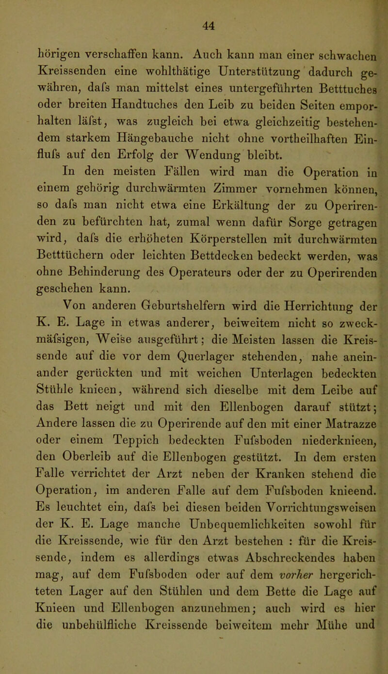 hörigen verschaffen kann. Auch kann man einer schwachen Kreissenden eine wohlthätige Unterstützung dadurch ge- währen, dafs man mittelst eines untergeführten Betttuches oder breiten Handtuches den Leib zu beiden Seiten empor- halten läfst, was zugleich bei etwa gleichzeitig bestehen- dem starkem Hängebauche nicht ohne vorteilhaften Ein- flufs auf den Erfolg der Wendung bleibt. In den meisten Fällen wird man die Operation in einem gehörig durchwärmten Zimmer vornehmen können, so dafs man nicht etwa eine Erkältung der zu Operiren- den zu befürchten hat, zumal wenn dafür Sorge getragen wird, dafs die erhoheten Körperstellen mit durchwärmten Betttüchern oder leichten Bettdecken bedeckt werden, was ohne Behinderung des Operateurs oder der zu Operirenden geschehen kann. Von anderen Geburtshelfern wird die Herrichtung der K. E. Lage in etwas anderer, beiweitem nicht so zweck- mäfsigen, Weise ausgeführt; die Meisten lassen die Kreis- sende auf die vor dem Querlager stehenden, nahe anein- ander gerückten und mit weichen Unterlagen bedeckten Stühle knieen, während sich dieselbe mit dem Leibe auf das Bett neigt und mit den Ellenbogen darauf stützt; Andere lassen die zu Operirende auf den mit einer Matrazze oder einem Teppich bedeckten Fufsboden niederknieen, den Oberleib auf die Ellenbogen gestützt. In dem ersten Falle verrichtet der Arzt neben der Kranken stehend die Operation, im anderen Falle auf dem Fufsboden knieend. Es leuchtet ein, dafs bei diesen beiden Vorrichtungsweisen der K. E. Lage manche Unbequemlichkeiten sowohl für die Kreissende, wie für den Arzt bestehen : für die Kreis- sende, indem es allerdings etwas Abschreckendes haben mag, auf dem Fufsboden oder auf dem vorher hergerich- teten Lager auf den Stühlen und dem Bette die Lage auf Knieen und Ellenbogen anzunehmen; auch wird es hier die unbehülfliche Kreissende beiweitem mehr Mühe und