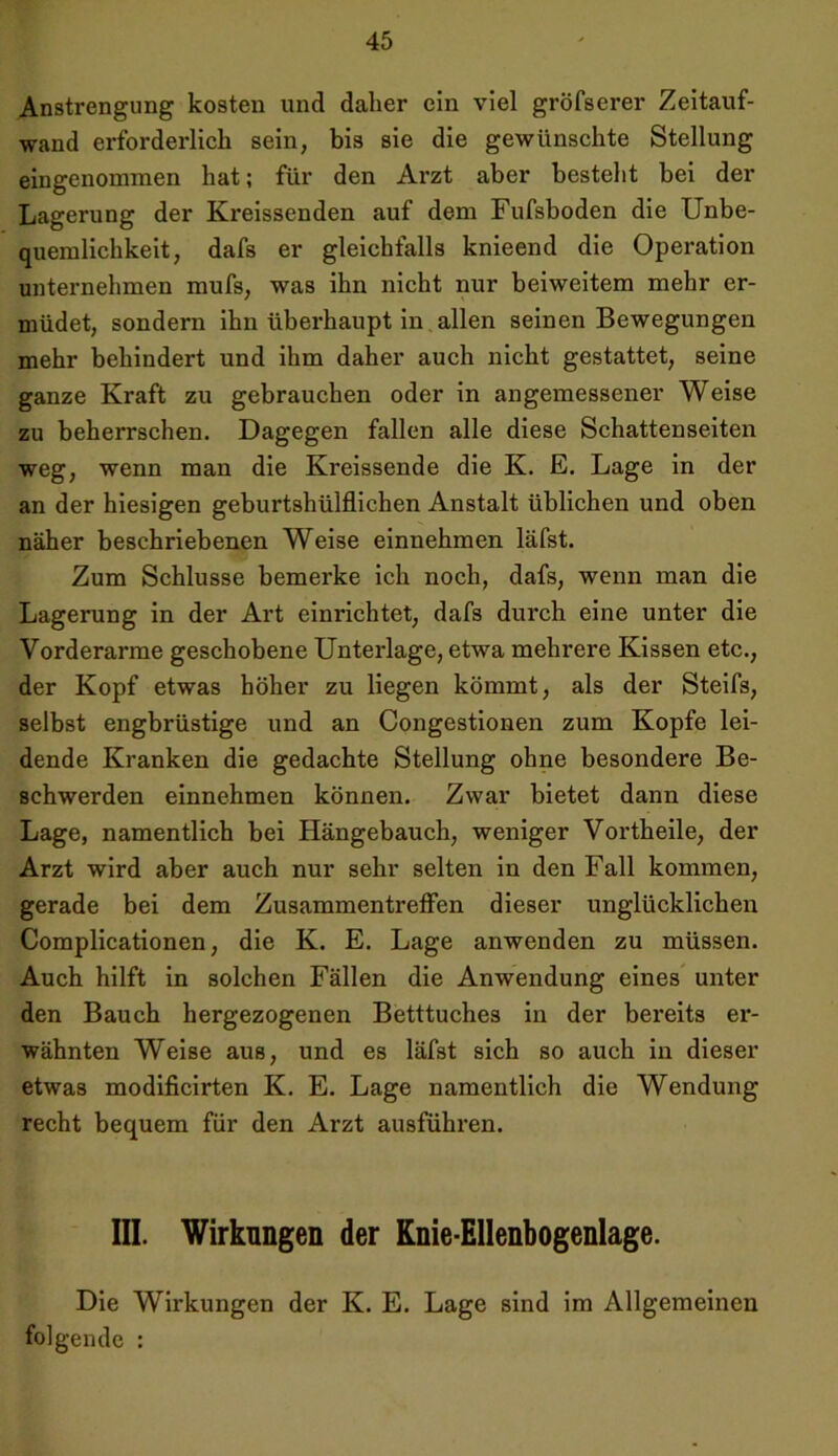 Anstrengung kosten und daher ein viel gröfserer Zeitauf- wand erforderlich sein, bis sie die gewünschte Stellung eingenommen hat; für den Arzt aber besteht bei der Lagerung der Kreissenden auf dem Fufsboden die Unbe- quemlichkeit, dafs er gleichfalls knieend die Operation unternehmen mufs, was ihn nicht nur beiweitem mehr er- müdet, sondern ihn überhaupt in allen seinen Bewegungen mehr behindert und ihm daher auch nicht gestattet, seine ganze Kraft zu gebrauchen oder in angemessener Weise zu beherrschen. Dagegen fallen alle diese Schattenseiten weg, wenn man die Kreissende die K. E. Lage in der an der hiesigen geburtshülflichen Anstalt üblichen und oben näher beschriebenen Weise einnehmen läfst. Zum Schlüsse bemerke ich noch, dafs, wenn man die Lagerung in der Art einrichtet, dafs durch eine unter die Vorderarme geschobene Unterlage, etwa mehrere Kissen etc., der Kopf etwas höher zu liegen kömmt, als der Steifs, selbst engbrüstige und an Congestionen zum Kopfe lei- dende Kranken die gedachte Stellung ohne besondere Be- schwerden einnehmen können. Zwar bietet dann diese Lage, namentlich bei Hängebauch, weniger Vortheile, der Arzt wird aber auch nur sehr selten in den Fall kommen, gerade bei dem Zusammentreffen dieser unglücklichen Complicationen, die K. E. Lage anwenden zu müssen. Auch hilft in solchen Fällen die Anwendung eines unter den Bauch hergezogenen Betttuches in der bereits er- wähnten Weise aus, und es läfst sich so auch in dieser etwas modificirten K. E. Lage namentlich die Wendung recht bequem für den Arzt ausführen. III. Wirkungen der Knie-Ellenbogenlage. Die Wirkungen der K. E. Lage sind im Allgemeinen folgende :