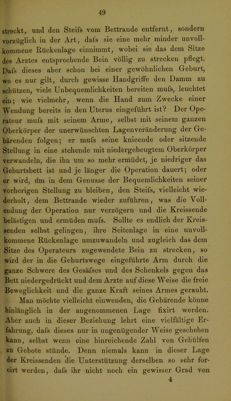 streckt, und den Steifs vom Bettrande entfernt, sondern vorzüglich in der Art, dafs sie eine mehr minder unvoll- kommene Rückenlage einnimmt, wobei sie das dem Sitze des Arztes entsprechende Bein völlig zu strecken pflegt. Dafs dieses aber schon bei einer gewöhnlichen Geburt, wo es nur gilt, durch gewisse Handgriffe den Damm zu schützen, viele Unbequemlichkeiten bereiten mufs, leuchtet ein; wie vielmehr, wenn die Hand zum Zwecke einer Wendung bereits in den Uterus eingeführt ist? Der Ope- rateur mufs mit seinem Arme, selbst mit seinem ganzen Oberkörper der unerwünschten Lagenveränderung der Ge- bärenden folgen; er mufs seine knieende oder sitzende Stellung in eine stehende mit niedergebeugtem Oberkörper verwandeln, die ihn um so mehr ermüdet, je niedriger das Geburtsbett ist und je länger die Operation dauert; oder er wird, lim in dem Genüsse der Bequemlichkeiten seiner vorherigen Stellung zu bleiben, den Steifs, vielleicht wie- derholt, dem Bettrande wieder zuführen, was die Voll- endung der Operation nur verzögern und die Kreissende belästigen und ermüden mufs. Sollte es endlich der Kreis- senden selbst gelingen, ihre Seitenlage in eine unvoll- kommene Rückenlage umzuwandeln und zugleich das dem Sitze des Operateurs zugewendete Bein zu strecken, so wird der in die Geburtswege eingeführte Arm durch die ganze Schwere des Gesäfses und des Schenkels gegen das Bett niedergedrückt und dem Arzte auf diese Weise die freie Beweglichkeit und die ganze Kraft seines Armes geraubt. Man möchte vielleicht einwenden, die Gebärende könne hinlänglich in der angenommenen Lage fixirt werden. Aber auch in dieser Beziehung lehrt eine vielfältige Er- fahrung, dafs dieses nur in ungenügender Weise geschehen kann, selbst wenn eine hinreichende Zahl von Gehülfen , zu Gebote stünde. Denn niemals kann in dieser Lage der Kreissenden die Unterstützung derselben so sehr for- cirt werden, dafs ihr nicht noch ein gewisser Grad von 4