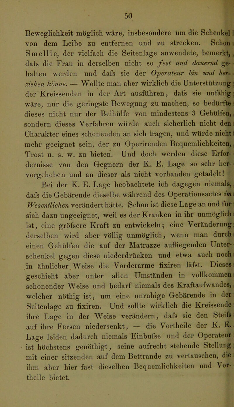 Beweglichkeit möglich wäre, insbesondere um die Schenkel von dem Leibe zu entfernen und zu strecken. Schon Smellie, der vielfach die Seitenlage anwendete, bemerkt, dals die Frau in derselben nicht so fest und dauernd ge- halten werden und dafs sie der Operateur hin und her- - ziehen könne. — Wollte man aber wirklich die Unterstützung der Kreissenden in der Art ausführen, dafs sie unfähig: wäre, nur die geringste Bewegung zu machen, so bedürfte dieses nicht nur der Beihülfe von mindestens 3 Gehülfen, sondern dieses Verfahren würde auch sicherlich nicht den Charakter eines schonenden an sich tragen, und würde nicht: mehr geeignet sein, der zu Operirenden Bequemlichkeiten, Trost u. s. w. zu bieten. Und doch werden diese Erfor- dernisse von den Gegnern der K. E. Lage so sehr her- vorgehoben und an dieser als nicht vorhanden getadelt! Bei der K. E. Lage beobachtete ich dagegen niemals, dafs die Gebärende dieselbe während des Operationsactes im. Wesentlichen verändert hätte. Schon ist diese Lage an und für sich dazu ungeeignet, weil es der Kranken in ihr unmöglich ist, eine gröfsere Kraft zu entwickeln; eine Veränderung, derselben wird aber völlig unmöglich, wenn man durch einen Gehülfen die auf der Matrazze aufliegenden Unter- schenkel gegen diese niederdriicken und etwa auch nochi in ähnlicher Weise die Vorderai'me fixiren läfst. Dieses- geschieht aber unter allen Umständen in vollkommen schonender Weise und bedarf niemals des Kraftaufwandes, welcher nöthig ist, um eine unruhige Gebärende in der Seitenlage zu fixiren. Und sollte wirklich die Kreissende ihre Lage in der Weise verändern, dafs sie den Steifs auf ihre Fersen niedersenkt, — die Vortheile der K. E. Lage leiden dadurch niemals Einbufse und der Operateur ist höchstens geuöthigt, seine aufrecht stehende Stellung mit einer sitzenden auf dem Bettrande zu vertauschen, die ihm aber hier fast dieselben Bequemlichkeiten und Vor- theile bietet.