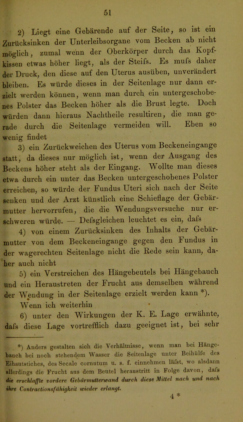 2) Liegt eine Gebärende auf der Seite, so ist ein Zurücksinken der Unterleibsorgane vom Becken ab nicht möglich, zumal wenn der Oberkörper durch das Kopf- kissen etwas höher liegt, als der Steifs. Es mufs dahei der Druck, den diese auf den Uterus ausüben, unverändert bleiben. Es würde dieses in der Seitenlage nur dann er- zielt werden können, wenn man durch ein untergeschobe- nes Polster das Becken höher als die Brust legte. Doch würden dann hieraus Nachtheile resultiren, die mau ge- rade durch die Seitenlage vermeiden will. Eben so wenig findet 3) ein Zurückweichen des Uterus vom Beckeneingange statt, da dieses nur möglich ist, wenn der Ausgang des Beckens höher steht als der Eingang. Wollte man dieses etwa durch ein unter das Becken untergeschobenes Polster erreichen, so würde der Fundus Uteri sich nach der Seite senken und der Arzt künstlich eine Schieflage der Gebär- mutter hervorrufen, die die Wendungsversuche nur er- schweren würde. — Defsgleichen leuchtet es ein, dafs 4) von einem Zurücksinken des Inhalts der Gebär- mutter von dem Beckeneingange gegen den Fundus in der wagerechten Seitenlage nicht die Rede sein kann, da- her auch nicht 5) ein Verstreichen des Hängebeutels bei Hängebauch und ein Heraustreten der Frucht aus demselben während der Wendung in der Seitenlage erzielt werden kann *). Wenn ich weiterhin 6) unter den Wirkungen der K. E. Lage erwähnte, dafs diese Lage vortrefflich dazu geeignet ist, bei sehr *) Anders gestalten sich die Verhältnisse, wenn man bei Hänge- bauch bei noch stehendem Wasser die Seitenlage unter Beihülfe des Eihautsticlies, des Secalc cornutum u. s. f. einnehmen läfst, wo alsdann allerdings die Frucht aus dem Beutel heraustritt in Folge davon, dafs die erschlaffte vordere Qebärmutterteand durch diese Mittel nach und nach ihre Conlractionsfähigkeil wieder erlangt. 4 *