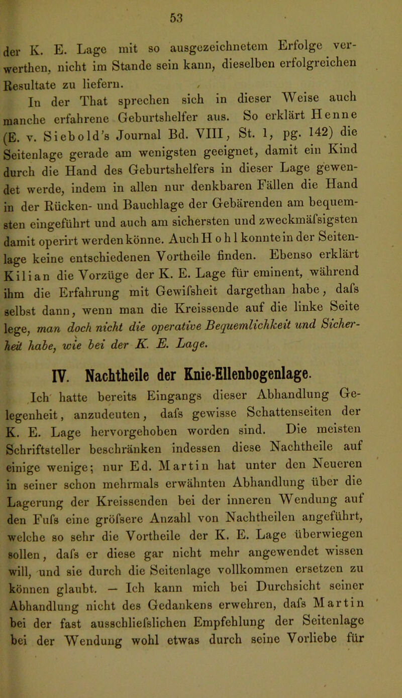 der K. E. Lage mit so ausgezeichnetem Erfolge ver- werthen, nicht im Stande sein kann, dieselben erfolgreichen Resultate zu liefern. In der That sprechen sich in dieser Weise auch manche erfahrene Geburtshelfer aus. So erklärt Henne (E. v. Sieb old's Journal Bd. VIII, St. 1, pg. 142) die Seitenlage gerade am wenigsten geeignet, damit ein Kind durch die Hand des Geburtshelfers in dieser Lage gewen- det werde, indem in allen nur denkbaren Fällen die Hand in der Rücken- und Bauchlage der Gebärenden am bequem- sten eingeführt und auch am sichersten und zweckmäfsigsten damit operirt werden könne. Auch Hohl konnte in der Seiten- lage keine entschiedenen Vorth eile finden. Ebenso erklärt Kilian die Vorzüge der K. E. Lage für eminent, während ihm die Erfahrung mit Gewifsheit dargethan habe, dafs selbst dann, wenn man die Kreissende auf die linke Seite lege, man doch nicht die operative Bequemlichkeit und Sicher- heü habe, wie bei der K. E. Lage. IV. Nachtheile der Knie-Ellenbogenlage. Ich hatte bereits Eingangs dieser Abhandlung Ge- legenheit, anzudeuten, dafs gewisse Schattenseiten der K. E. Lage hervorgehoben worden sind. Die meisten Schriftsteller beschränken indessen diese Nachtheile auf einige wenige\ nur Ed. Martin hat unter den Neueren in seiner schon mehrmals erwähnten Abhandlung über die Lagerung der Kreissenden bei der inneren Wendung aut den Fufs eine gröfsere Anzahl von Nachtheilen angeführt, welche so sehr die Vortheile der K. E. Lage überwiegen sollen, dafs er diese gar nicht mehr angewendet wissen will, und sie durch die Seitenlage vollkommen ersetzen zu können glaubt. — Ich kann mich bei Durchsicht seiner Abhandlung nicht des Gedankens erwehren, dafs Martin bei der fast ausschliefslichen Empfehlung der Seitenlage bei der Wendung wohl etwas durch seine Vorliebe für