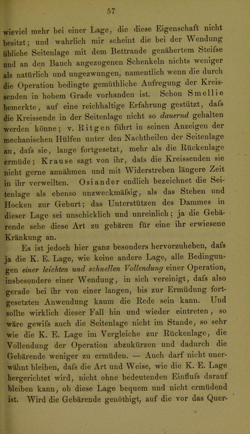 wieviel mehr bei einer Lage, die diese Eigenschaft nicht besitzt; und wahrlich mir scheint die bei der Wendung Übliche Seitenlage mit dem Bettrande genähertem Steifse und an den Bauch angezogenen Schenkeln nichts weniger als natürlich und ungezwungen, namentlich wenn die durch die Operation bedingte gemüthliche Aufregung der Kreis- senden in hohem Grade vorhanden ist. Schon Smellie bemerkte, auf eine reichhaltige Erfahrung gestützt, dafs die Kreissende in der Seitenlage nicht so dauernd gehalten werden könne; v. Bit gen führt in seinen Anzeigen dei mechanischen Hülfen unter den Nachtheilen dei Seitenlage an, dafs sie, lange fortgesetzt, mehr als die Rückenlage ermüde; Krause sagt von ihr, dals die Kreissenden sie nicht gerne annähmen und mit Widerstreben längere Zeit in ihr verweilten. Osiander endlich bezeichnet die Sei- tenlage als ebenso unzweckmäfsig, als das Stehen und Hocken zur Geburt; das Unterstützen des Dammes an dieser Lage sei unschicklich und unreinlich; ja die Gebä- rende sehe diese Art zu gebären für eine ihr erwiesene Kränkung an. Es ist jedoch hier ganz besonders hervorzuheben, dafs ja die K. E. Lage, wie keine andere Lage, alle Bedingun- gen einer leichten und schnellen Vollendung einer Operation, insbesondere einer Wendung, in sich vereinigt, dafs also gerade bei ihr von einer langen, bis zur Ermüdung fort- gesetzten Anwendung kaum die Rede sein kann. Und sollte wirklich dieser Fall hin und wieder eintreten , so wäre gewifs aiach die Seitenlage nicht im Staiade, so sehr wie die K. E. Lage im Vergleiche zur Rückenlage, die Vollendung der Opei’ation abzukürzen und dadurch die Gebärende weniger zu eimüden. — Auch dai’f nicht unei*- wähnt bleiben, dafs die Art und Weise, wie die K. E. Lage hergerichtet wird, nicht ohne bedeutenden Einfluls darauf bleiben kann, ob diese Lage bequem und nicht ei’müdend ist. Wird die Gebärende genöthigt, auf die vor das Quer-