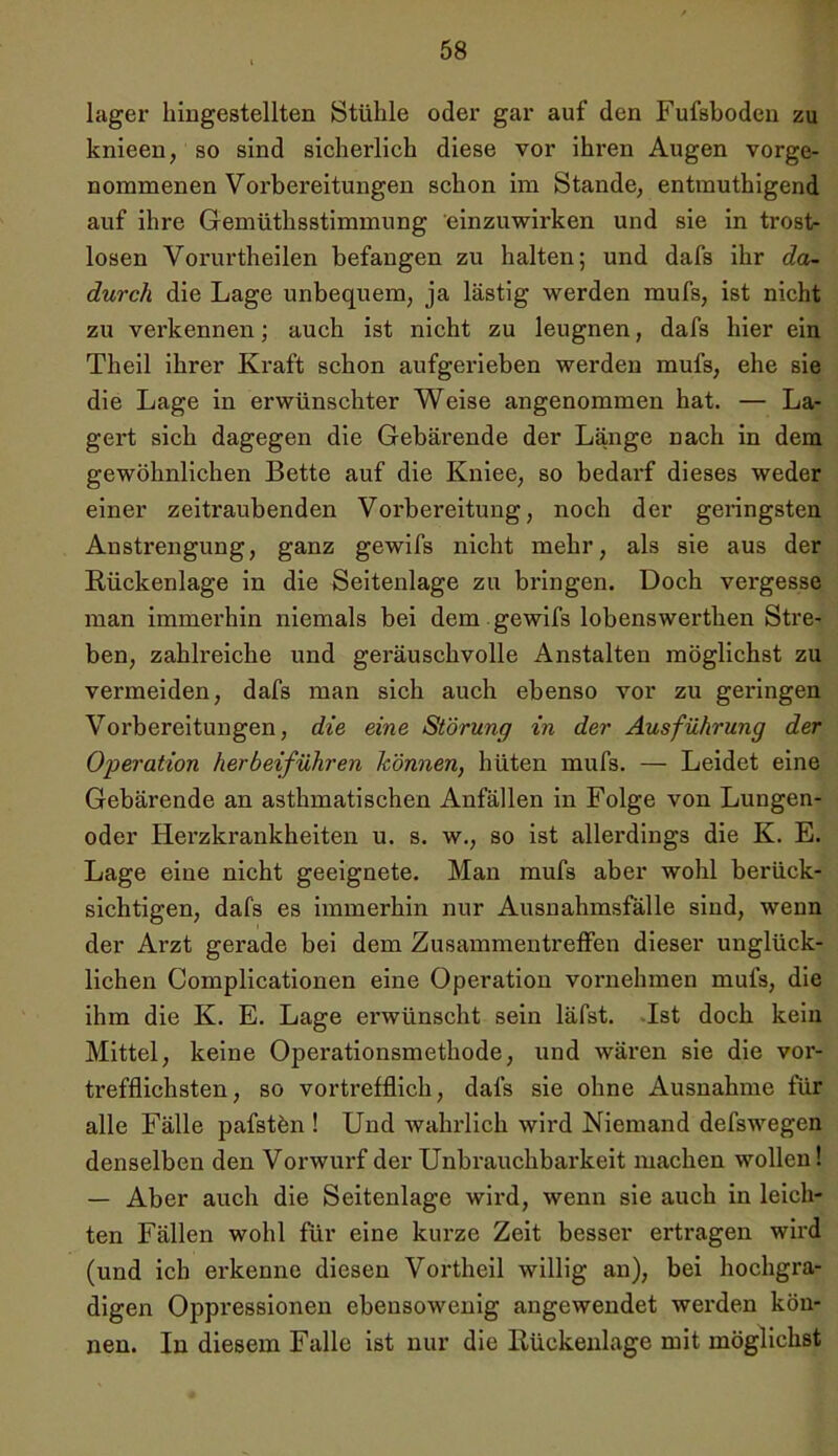 lager hingestellten Stühle oder gar auf den Fufsboden zu knieen, so sind sicherlich diese vor ihren Augen vorge- nommenen Vorbereitungen schon im Stande, entmuthigend auf ihre Gemüthsstimmung 'einzuwirken und sie in trost- losen Vorurtheilen befangen zu halten; und dafs ihr da- durch die Lage unbequem, ja lästig werden mufs, ist nicht zu verkennen; auch ist nicht zu leugnen, dafs hier ein Theil ihrer Kraft schon aufgerieben werden mufs, ehe sie die Lage in erwünschter Weise angenommen hat. — La- gert sich dagegen die Gebärende der Länge nach in dem gewöhnlichen Bette auf die Kniee, so bedarf dieses weder einer zeitraubenden Vorbereitung, noch der geringsten Anstrengung, ganz gewifs nicht mehr, als sie aus der Rückenlage in die Seitenlage zu bringen. Doch vergesse man immerhin niemals bei dem gewifs lobenswerthen Stre- ben, zahlreiche und geräuschvolle Anstalten möglichst zu vermeiden, dafs man sich auch ebenso vor zu geringen Vorbereitungen, die eine Störung in der Ausführung der Operation herbeiführen können, hüten mufs. — Leidet eine Gebärende an asthmatischen Anfällen in Folge von Lungen- oder Herzkrankheiten u. s. w., so ist allerdings die K. E. Lage eine nicht geeignete. Man mufs aber wohl berück- sichtigen, dafs es immerhin nur Ausnahmsfälle sind, wenn der Arzt gei’ade bei dem Zusammentreffen dieser unglück- lichen Complicationen eine Operation vornehmen mufs, die ihm die K. E. Lage erwünscht sein läfst. Ist doch kein Mittel, keine Operationsmethode, und wären sie die vor- trefflichsten, so vortrefflich, dafs sie ohne Ausnahme für alle Fälle pafstön ! Und wahrlich wird Niemand defswegen denselben den Vorwurf der Unbrauchbarkeit machen wollen! — Aber auch die Seitenlage wird, wenn sie auch in leich- ten Fällen wohl für eine kurze Zeit besser ertragen wird (und ich erkenne diesen Vortheil willig an), bei hochgra- digen Oppressionen ebensowenig angewendet werden kön- nen. In diesem Falle ist nur die Rückenlage mit möglichst