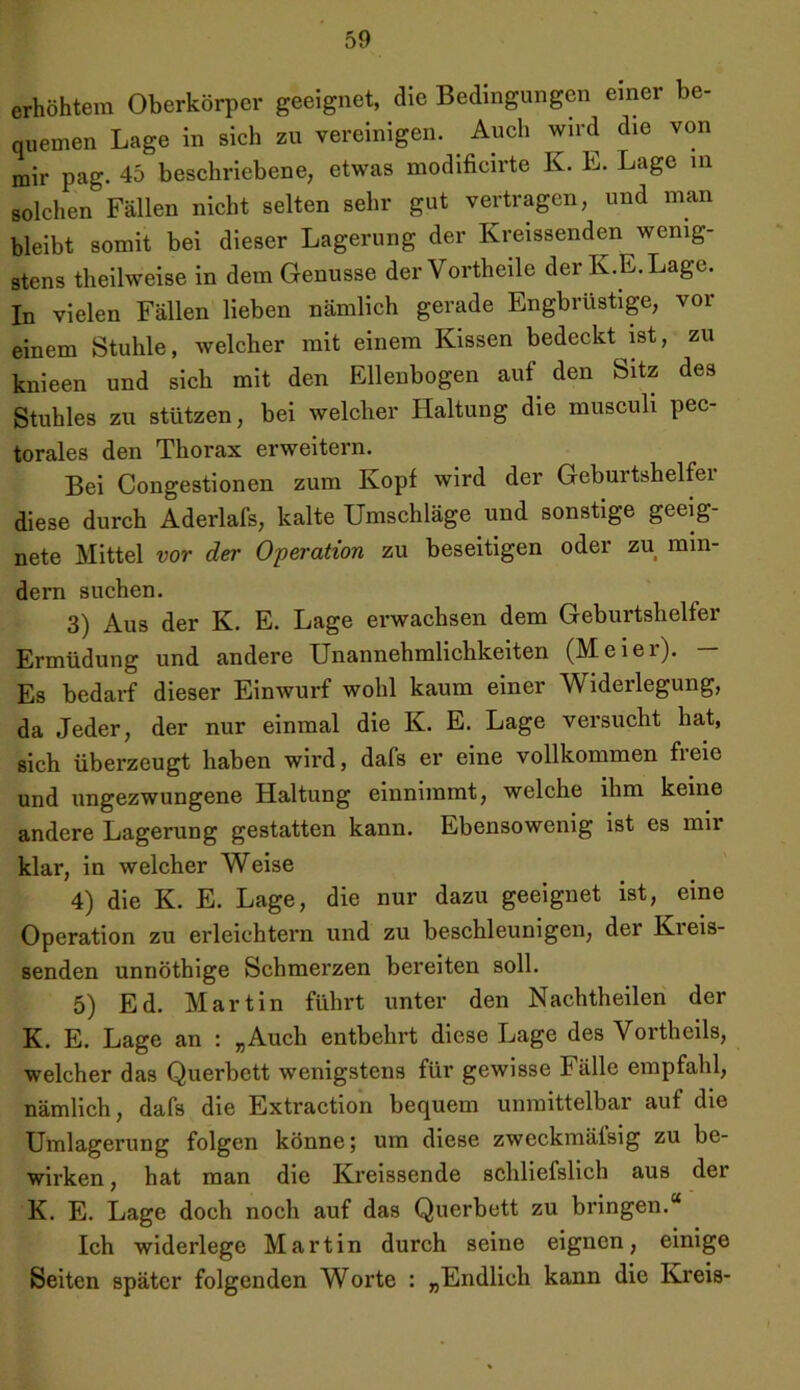 erhöhtem Oberkörper geeignet, die Bedingungen einer be- quemen Lage in sich zu vereinigen. Auch wird die von mir pag. 45 beschriebene, etwas modificirte K. L. Lage in solchen Fällen nicht selten sehr gut vertragen, und man bleibt somit bei dieser Lagerung der Kreissenden wenig- stens theilweise in dem Genüsse der Vortheile der K.E. Lage. In vielen Fällen lieben nämlich gerade Engbrüstige, vor einem Stuhle, welcher mit einem Kissen bedeckt ist, zu knieen und sich mit den Ellenbogen auf den Sitz des Stuhles zu stützen, bei welcher Haltung die musculi pec- torales den Thorax erweitern. Bei Congestionen zum Kopf wird der Geburtshelfer diese durch Aderlafs, kalte Umschläge und sonstige geeig- nete Mittel vor der Operation zu beseitigen oder zu min- dern suchen. 3) Aus der K. E. Lage erwachsen dem Geburtshelfer Ermüdung und andere Unannehmlichkeiten (Meiei). Es bedarf dieser Einwurf wohl kaum einer Widerlegung, da Jeder, der nur einmal die K. E. Lage versucht hat, sich überzeugt haben wird, dafs er eine vollkommen freie und ungezwungene Haltung einnimmt, welche ihm keine andere Lagerung gestatten kann. Ebensowenig ist es mir klar, in welcher Weise 4) die K. E. Lage, die nur dazu geeignet ist, eine Operation zu erleichtern und zu beschleunigen, der Kreis- senden unnöthige Schmerzen bereiten soll. 5) Ed. Martin führt unter den Nachtheilen der K. E. Lage an : „Auch entbehrt diese Lage des Vortheils, welcher das Querbett wenigstens für gewisse Fälle empfahl, nämlich, dafs die Extraction bequem unmittelbar aut die Umlagerung folgen könne; um diese zweckmälsig zu be- wirken, hat man die Kreissende schliefslich aus der K. E. Lage doch noch auf das Querbett zu bringen.“ Ich widerlege Martin durch seine eignen, einige Seiten später folgenden Worte : „Endlich kann die Kreis-