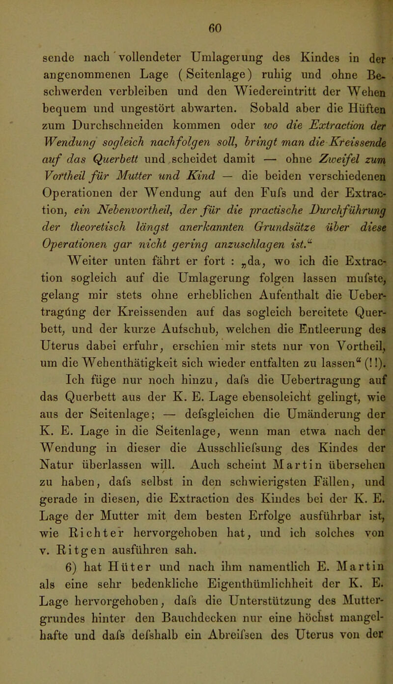 sende nach vollendeter Umlagerung des Kindes in der angenommenen Lage (Seitenlage) ruhig und ohne Be- schwerden verbleiben und den Wiedereintritt der Wehen bequem und ungestört abwarten. Sobald aber die Hüften zum Durchschneiden kommen oder wo die Extraction der Wendung sogleich nachfolgen soll, bringt man die Kreissende auf das Querbett und scheidet damit — ohne Zweifel zum Vortheil für Mutter und Kind — die beiden verschiedenen Operationen der Wendung auf den Fufs und der Extrac- tion, ein Nebenvortheil, der für die practische Durchführung der theoretisch längst anerkannten Grundsätze über diese Operationen gar nicht gering anzuschlagen ist.u Weiter unten fährt er fort : „da, wo ich die Extrac- tion sogleich auf die Umlagerung folgen lassen mul’ste, gelang mir stets ohne erheblichen Aufenthalt die Ueber- tragüng der Kreissenden auf das sogleich bereitete Quer- bett, und der kurze Aufschub, welchen die Entleerung des Uterus dabei erfuhr, erschien mir stets nur von Vortheil, um die Wehenthätigkeit sich wieder entfalten zu lassen“ (!!). Ich füge nur noch hinzu, dafs die Uebertragung auf das Querbett aus der K. E. Lage ebensoleicht gelingt, wie aus der Seitenlage; — defsgleichen die Umänderung der K. E. Lage in die Seitenlage, wenn man etwa nach der Wendung in dieser die Ausschliefsung des Kindes der Natur überlassen will. Auch scheint Martin übersehen zu haben, dafs selbst in den schwierigsten Fällen, und gerade in diesen, die Extraction des Kindes bei der Iv. E. Lage der Mutter mit dem besten Erfolge ausführbar ist, wie Richter hervorgehoben hat, und ich solches von v. Ritgen ausführen sah. 6) hat Hüter und nach ihm namentlich E. Martin als eine sehr bedenkliche Eigenthümlichheit der K. E. Lage hervorgehoben, dafs die Unterstützung des Mutter- grundes hinter den Bauchdecken nur eine höchst mangel- hafte und dafs defshalb ein Abreifsen des Uterus von der