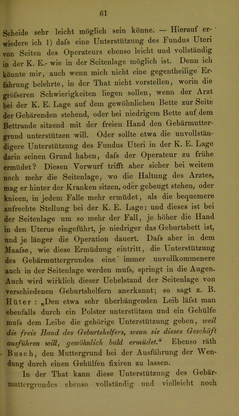 Scheide sehr leicht möglich sein könne. — Hierauf er- wiedere ich 1) dafs eine Unterstützung des Fundus Uten von Seiten des Operateurs ebenso leicht und vollständig in der K. E.- wie in der Seitenlage möglich ist. Denn ich könnte mir, auch wenn mich nicht eine gegentheilige Er- fahrung belehrte, in der That nicht vorstellen, worin die gröfseren Schwierigkeiten liegen sollen, wenn der Arzt bei der K. E. Lage auf dem gewöhnlichen Bette zur Seite der Gebärenden stehend, oder bei niedrigem Bette auf dem Bettrande sitzend mit der freien Hand den Gebärmutter- grund unterstützen will. Oder sollte etwa die unvollstän- digere Unterstützung des Fundus Uteri in der K. E. Lage darin seinen Grund haben, dafs der Operateur zu frühe ermüdet? Diesen Vorwurf trifft aber sicher bei weitem noch mehr die Seitenlage, wo die Haltung des Arztes, mag er hinter der Kranken sitzen, oder gebeugt stehen, oder knieen, in jedem Falle mehr ermüdet, als die bequemeie aufrechte Stellung bei der K. E. Lage; und dieses ist bei der Seitenlage um so mehr der Fall, je höher die Hand in den Uterus eingeführt, je niedriger das Geburtsbett ist, und je länger die Operation dauert. Dafs aber in dem Maafse, wie diese Ermüdung eintritt, die Unterstützung des Gebärmuttergrundes eine immer unvollkommenere auch in der Seitenlage werden mufs, springt in die Augen. Auch wird wirklich dieser Uebelstand der Seitenlage von verschiedenen Geburtshelfern anerkannt; so sagt z. B. Hüter : „Den etwa sehr überhängenden Leib läfst man ebenfalls durch ein Polster unterstützen und ein Gehülfe mufs dem Leibe die gehörige Unterstützung geben, weil die freie Hrind des Geburtshelfers, ivenn sie dieses Geschäft ausführen will, gewöhnlich bald ermüdetEbenso räth Busch, den Muttergrund bei der Ausführung der Wen- dung durch einen Gehülfen fixiren zu lassen. In der That kann diese Unterstützung des Gebär- muttergrundes ebenso vollständig und vielleicht noch