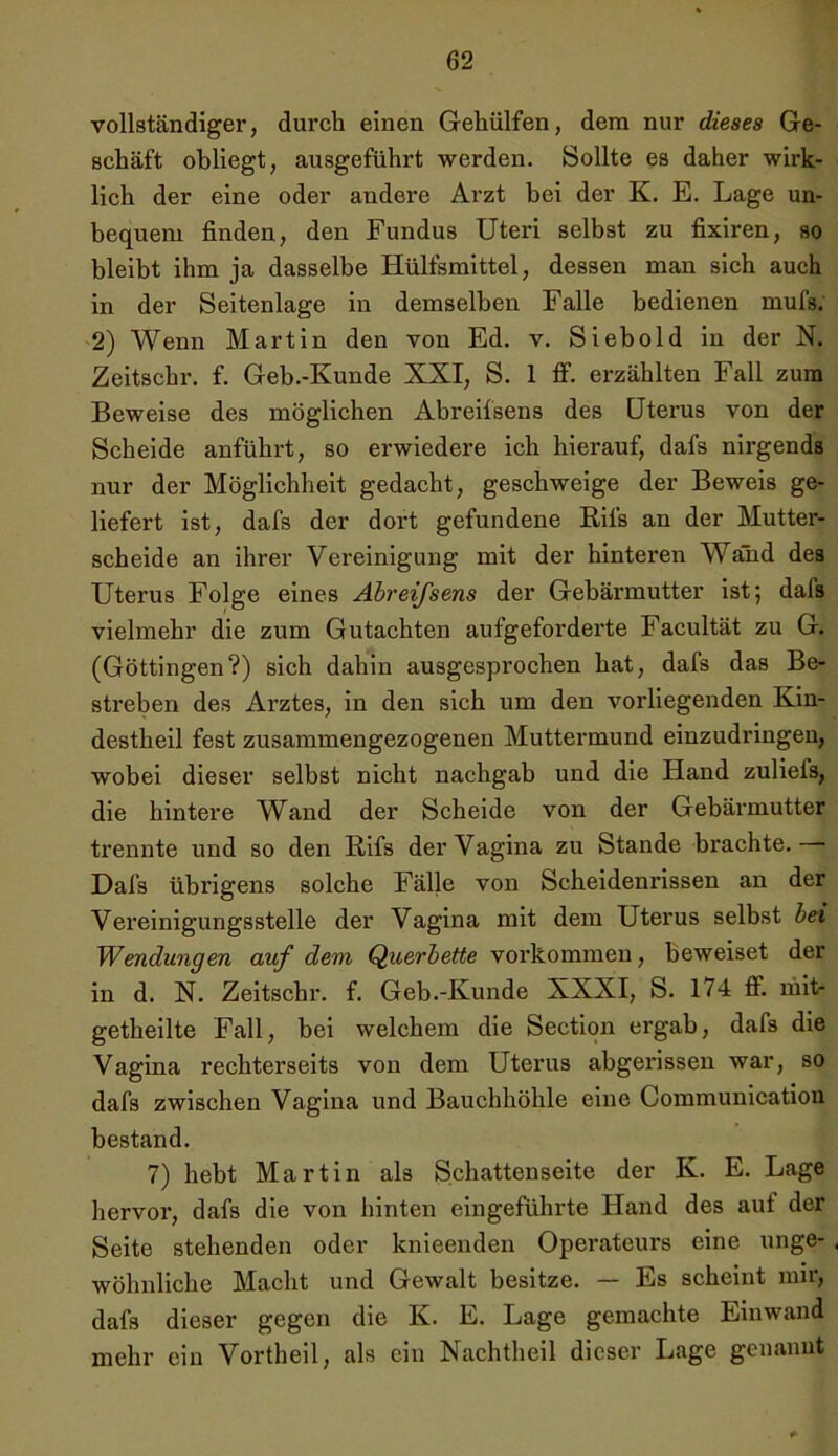 vollständiger, durch einen Gehülfen, dem nur dieses Ge- schäft obliegt, ausgeführt werden. Sollte es daher wirk- lich der eine oder andere Arzt bei der K. E. Lage un- bequem finden, den Fundus Uteri selbst zu fixiren, so bleibt ihm ja dasselbe Hülfsmittel, dessen man sich auch in der Seitenlage in demselben Falle bedienen mufs. 2) Wenn Martin den von Ed. v. Sieb old in der N. Zeitschr. f. Geb.-Kunde XXI, S. 1 ff. erzählten Fall zum Beweise des möglichen Abreifsens des Uterus von der Scheide anführt, so erwiedere ich hierauf, dafs nirgends nur der Möglichheit gedacht, geschweige der Beweis ge- liefert ist, dafs der dort gefundene Rifs an der Mutter- scheide an ihrer Vereinigung mit der hinteren Wand des Uterus Folge eines Abreifsens der Gebärmutter ist; dals vielmehr die zum Gutachten aufgeforderte Facultät zu G. (Göttingen?) sich dahin ausgesprochen hat, dafs das Be- streben des Arztes, in den sich um den vorliegenden Kin- destheil fest zusammengezogenen Muttermund einzudringen, wobei dieser selbst nicht nachgab und die Hand zulieis, die hintere Wand der Scheide von der Gebärmutter trennte und so den Rifs der Vagina zu Stande brachte. Dafs übrigens solche Fälle von Scheidenrissen an der Vereinigungsstelle der Vagina mit dem Uterus selbst bei Wendungen auf dem Querbette Vorkommen, beweiset der in d. N. Zeitschr. f. Geb.-Kunde XXXI, S. 174 ff. mit- getheilte Fall, bei welchem die Section ergab, dafs die Vagina rechterseits von dem Uterus abgerissen war, so dafs zwischen Vagina und Bauchhöhle eine Communication bestand. 7) hebt Martin als Schattenseite der K. E. Lage hervor, dafs die von hinten eingeführte Hand des aut der Seite stehenden oder knieenden Operateurs eine unge- , wohnliche Macht und Gewalt besitze. — Es scheint mir, dafs dieser gegen die K. E. Lage gemachte Einwand mehr ein Vortheil, als ein Nachtheil dieser Lage genannt