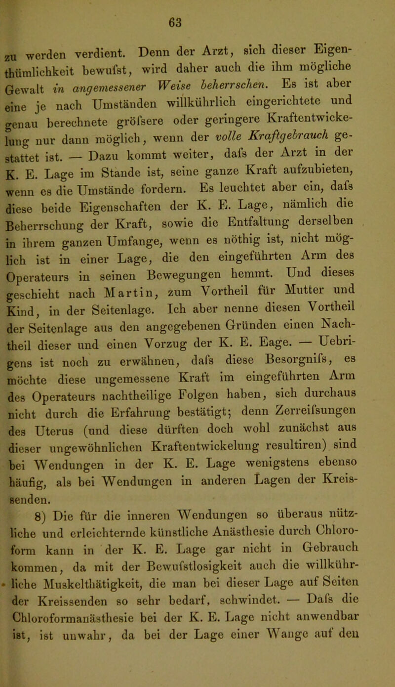 zu werden verdient. Denn der Arzt, sich dieser Eigen- tümlichkeit bewüfst, wird daher auch die ihm mögliche Gewalt in angemessener Weise beherrschen. Es ist aber eine je nach Umständen willkührlich eingerichtete und genau berechnete gröfsere oder geringere Kraftentwicke- lung nur dann möglich, wenn der volle Kraftgebrauch ge- stattet ist. — Dazu kommt weiter, dafs der Arzt in der K. E. Lage im Stande ist, seine ganze Kraft aufzubieten, wenn es die Umstände fordern. Es leuchtet aber ein, dafs diese beide Eigenschaften der K. E. Lage, nämlich die Beherrschung der Kraft, sowie die Entfaltung derselben in ihrem ganzen Umfange, wenn es nöthig ist, nicht mög- lich ist in einer Lage, die den eingeführten Arm des Operateurs in seinen Bewegungen hemmt. Und dieses geschieht nach Martin, zum Vortheil für Mutter und Kind, in der Seitenlage. Ich aber nenne diesen Vortheil der Seitenlage aus den angegebenen Gründen einen Nach- theil dieser und einen Vorzug der K. E. Eage. — Uebn- gens ist noch zu erwähnen, daf3 diese Besorgnifs, es möchte diese ungemessene Kratt im eingeführten Arm des Operateurs nachtheilige Folgen haben, sich durchaus nicht durch die Erfahrung bestätigt-, denn Zerreifsungen des Uterus (und diese dürften doch wohl zunächst aus dieser ungewöhnlichen Kraftentwickelung resultiren) sind bei Wendungen in der K. E. Lage wenigstens ebenso häufig, als bei Wendungen in anderen Lagen der Kreis- senden. 8) Die für die inneren Wendungen so überaus nütz- liche und erleichternde künstliche Anästhesie durch Chloro- form kann in der K. E. Lage gar nicht in Gebrauch kommen, da mit der Bewufstlosigkeit auch die willkühr- • liehe Muskelthätigkeit, die man bei dieser Lage auf Seiten der Kreissenden so sehr bedarf, schwindet. — Dafs die Chloroformanästhesie bei der K. E. Lage nicht anwendbar ist, ist unwahr, da bei der Lage einer Wange auf den