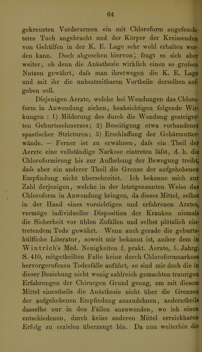 gekreuzten Vorderarmen ein mit Chloroform angefeuch- tetes Tuch angebracht und der Körper der Kreissenden von Gehülfen in der K. E. Lage sehr wohl erhalten wer- den kann. Doch abgesehen hiervon* fragt es sich aber weiter, ob denn die Anästhesie wix’kliclx einen so.grofsen Nutzen gewährt, dafs man ihretwegen die K. E. Lage und mit ihr die unbestreitbaren Vortheile derselben auf- geben soll. Diejenigen Aerzte, welche bei Wendungen das Chloro- form in Anwendung ziehen, beabsichtigen folgende Wir- kungen : 1) Milderung des durch die Wendung gesteiger- ten Geburtsschmerzes; 2) Beseitigung etwa vorhandener spastischer Stricturen; 3) Erschlaffung der Gebärmutter- wände. — Ferner ist zu erwähnen, dafs ein Theil der Aerzte eine vollständige Narkose eintreten läfst, d. h. die Chloroformirung bis zur Aufhebung der Bewegung treibt, dafs aber ein anderer Theil die Grenze der aufgehobenen Empfindung nicht überschreitet. Ich bekenne mich zur Zahl derjenigen, welche in der letztgenannten Weise das Chloroform in Anwendung bringen, da dieses Mittel, seihst in der Hand eines vorsichtigen und erfahrenen Arztes, vermöge individueller Disposition der Kranken niemals die Sichei’heit vor üblen Zufällen und selbst plötzlich ein- tretendem Tode gewährt. Wenn auch gerade die geburts- hülfliche Literatur, soweit mir bekannt ist, aufser dem in Wintrich’s Med. Neuigkeiten f. prakt. Aerzte, 5. Jahrg. S. 410, mitgetheilten Falle keine durch Chloroformnarkose hervorgerufenen Todesfälle anführt, so sind mir doch die in dieser Beziehung nicht wenig zahlreich gemachten traurigen Erfahrungen der Chirurgen Grund genug, um mit diesem Mittel einestheils die Anästhesie nicht über die Grenzen der aufgehobenen Empfindung auszudehnen, anderntheils dasselbe nur in den Fällen anzuwenden, wo ich einen entschiedenen, durch keine anderen Mittel eiTeichbaren Ei'folg zu erzielen überzeugt bin. Da nun weiterhin die