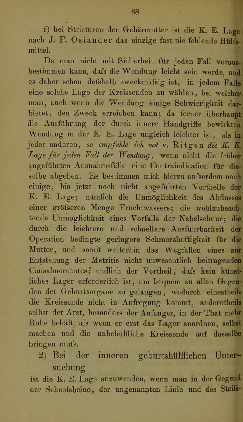 f) bei Stricturen der Gebärmutter ist die K. E. Lage nach J. F. Osiander das einzige fast nie fehlende Hülfs- mittel. Da man nicht mit Sicherheit für jeden Fall voraus- bestimmen kann, dafs die Wendung leicht sein werde, und es daher schon defshalb zweckmäfsig ist, in jedem Falle eine solche Lage der Kreissenden zu wählen, bei welcher man, auch wenn die Wendung einige Schwierigkeit dar- bietet, den Zweck erreichen kann; da ferner überhaupt die Ausführung der durch innere Handgriffe bewirkten Wendung in der K. E. Lage ungleich leichter ist, als in jeder anderen, so empfehle ich mit v. Ritgen die K. E. Lage für jeden Fall der Wendung, wenn nicht die früher angeführten Ausnahmsfälle eine Contraindication für die- selbe abgeben. Es bestimmen mich hierzu aufsex*dem noch einige, bis jetzt noch nicht angeführten Vortheile der K. E. Lage; nämlich die Unmöglichkeit des Abflusses einer gröfseren Menge Fruchtwassers; die wohlzubeach- tende Unmöglichkeit eines Vorfalls der Nabelschnur; die durch die leichtere und schnellere Ausführbarkeit der Operation bedingte geringere Schmerzhaftigkeit für die Mutter, und somit weiterhin das Wegfallen eines zur Entstehung der Metritis nicht unwesentlich beitragenden Causalmomentesf endlich der Vortheil, dafs kein künst- liches Lager erforderlich ist, um bequem zu allen Gegen- den der Geburtsorgane zu gelangen, wodurch einestheils die Kreissende nicht in Aufregung kommt, anderntheils selbst der Arzt, besonders der Anfänger, in der That mehr Ruhe behält, als wenn er erst das Lager anordnen, selbst machen und die unbehülfliche Kreissende auf dasselbe bringen mufs. 2) Bei der inneren geburtshülflichen Unter- suchung ist die K. E. Lage anzuwenden, wenn man in der Gegend der Schoofsbeine, der ungenannten Linie und des Steifs-