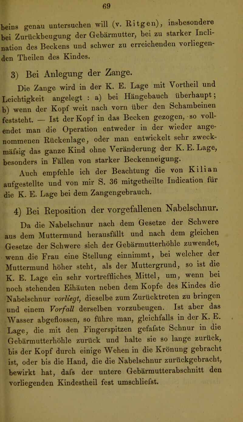 beins genau untersuchen will (v. Kitgen), insbesondere bei Zurückbeugung der Gebärmutter, bei zu starker Incli- nation des Beckens und schwer zu erreichenden vorliegen- den Theilen des Kindes. 3) Bei Anlegung der Zange. Die Zange wird in der K. E. Lage mit Vortheil und Leichtigkeit angelegt : a) bei Hängebauch überhaupt; b) wenn der Kopf weit nach vorn über den Schambeinen feststeht. — Ist der Kopf in das Becken gezogen, so voll- endet man die Operation entweder in der wieder ange- nommenen Rückenlage, oder man entwickelt sehr zweck- mäfsig das ganze Kind ohne Veränderung der K. E. Lage, besonders in Fällen von starker Beckenneigung. Auch empfehle ich der Beachtung die von Kilian aufgestellte und von mir S. 36 mitgetheilte Indication für die K. E. Lage bei dem Zangengebrauch. 4) Bei Reposition der vorgefallenen Nabelschnur. Da die Nabelschnur nach dem Gesetze der Schwere aus dem Muttermund herausfällt und nach dem gleichen Gesetze der Schwere sich der Gebärmutterhöhle zuwendet, wenn die Frau eine Stellung einnimmt, bei welcher der Muttermund höher steht, als der Muttergrund, so ist die K. E. Lage ein sehr vortreffliches Mittel, um, wenn bei noch stehenden Eihäuten neben dem Kopfe des Kindes die Nabelschnur vorliegt, dieselbe zum Zurücktreten zu biingcn und einem Vorfall derselben vorzubeugen. Ist abei das Wasser abgeflossen, so führe man, gleichfalls in der K. E. Lage, die mit den Fingerspitzen gefafste Schnur in die Gebärmutterhöhle zurück und halte sie so lange zurück, bis der Kopf durch einige Wehen in die Krönung gebracht ist, oder bis die Hand, die die Nabelschnur zurückgebracht, bewirkt hat, dafs der untere Gebärmutterabschnitt den vorliegenden Kindestheil fest umschliefst.