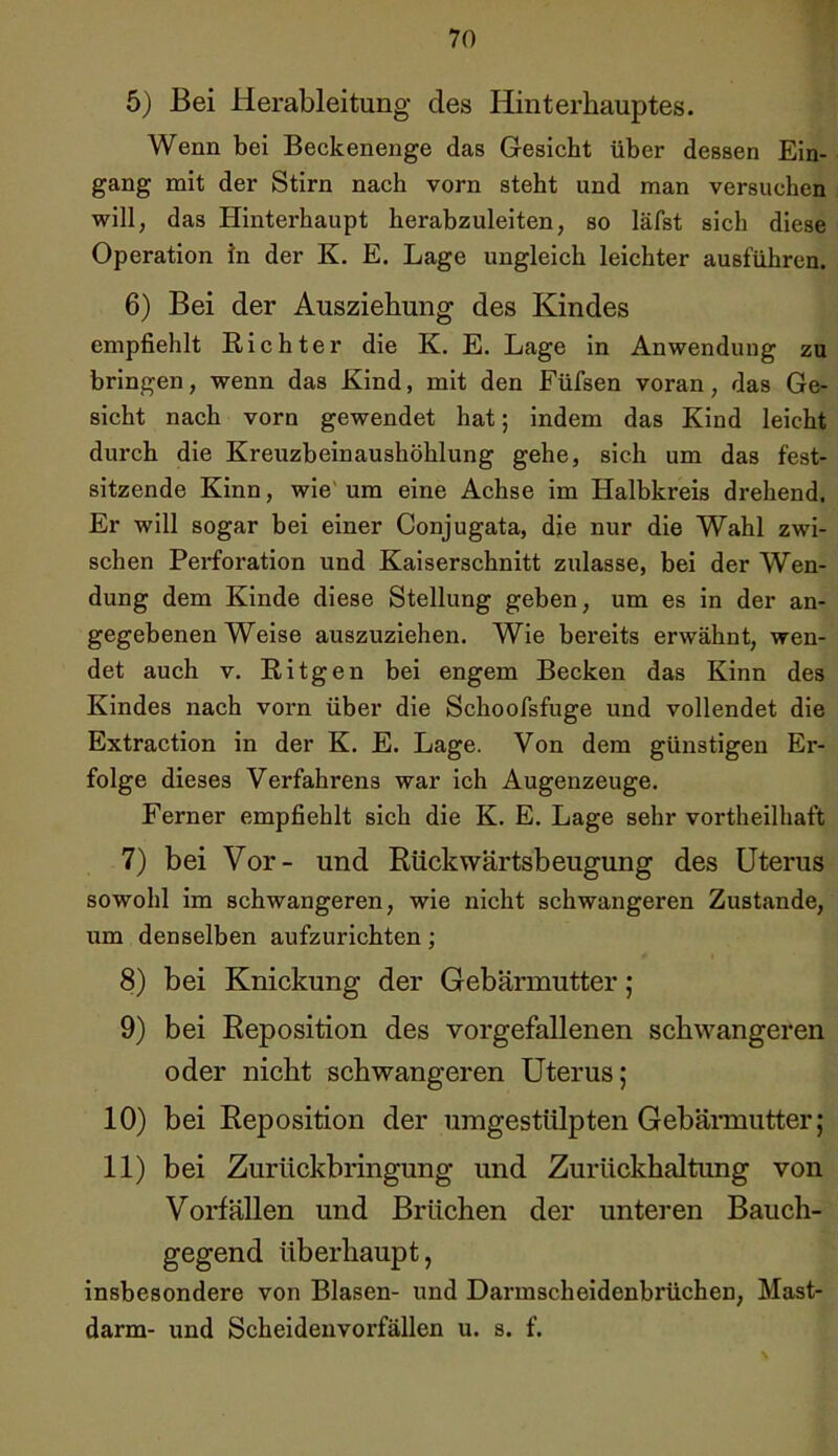 5) Bei Herableitung des Hinterhauptes. Wenn bei Beckenenge das Gesicht über dessen Ein- gang mit der Stirn nach vorn steht und man versuchen will, das Hinterhaupt herabzuleiten, so läfst sich diese Operation in der K. E. Lage ungleich leichter ausführen. 6) Bei der Ausziehung des Kindes empfiehlt Richter die K. E. Lage in Anwendung zu bringen, wenn das Kind, mit den Füfsen voran, das Ge- sicht nach vorn gewendet hat; indem das Kind leicht durch die Kreuzbeinaushöhlung gehe, sich um das fest- sitzende Kinn, wie um eine Achse im Halbkreis drehend. Er will sogar bei einer Conjugata, die nur die Wahl zwi- schen Perforation und Kaiserschnitt zulasse, bei der Wen- dung dem Kinde diese Stellung geben, um es in der an- gegebenen Weise auszuziehen. Wie bereits erwähnt, wen- det auch v. Ritgen bei engem Becken das Kinn des Kindes nach vorn über die Schoofsfuge und vollendet die Extraction in der K. E. Lage. Von dem günstigen Er- folge dieses Verfahrens war ich Augenzeuge. Ferner empfiehlt sich die K. E. Lage sehr vortheilhaft 7) bei Vor- und Rückwärtsbeugung des Uterus sowohl im schwangeren, wie nicht schwangeren Zustande, um denselben aufzurichten; 8) bei Knickung der Gebärmutter; 9) bei Reposition des vorgefallenen schwangeren oder nicht schwangeren Uterus; 10) bei Reposition der umgestülpten Gebärmutter; 11) bei Zurückbringung und Zurückhaltung von Vorfällen und Brüchen der unteren Bauch- gegend überhaupt, insbesondere von Blasen- und Darmscheidenbrüchen, Mast- darm- und Scheidenvorfällen u. s. f.