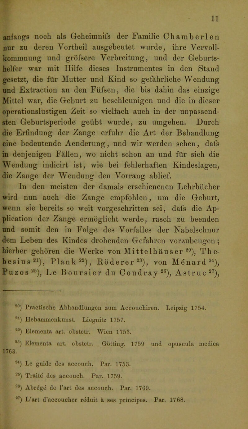 anfangs noch als Geheimnifs der Familie Chamberlen nur zu deren Vortheil ausgeheutet wurde; ihre Vervoll- kommnung und gröfsere Verbreitung, und der Geburts- helfer war mit Hilfe dieses Instrumentes in den Stand gesetzt, die für Mutter und Kind so gefährliche Wendung und Extraction an den Füfsen, die bis dahin das einzige Mittel war, die Geburt zu beschleunigen und die in dieser operationslustigen Zeit so vielfach auch in der unpassend- sten Geburtsperiode geübt wurde, zu umgehen. Durch die Erfindung der Zange erfuhr die Art der Behandlung eine bedeutende Aenderung, und wir werden sehen, dafs in denjenigen Fällen, wo nicht schon an und für sich die Wendung indicirt ist, wie bei fehlerhaften Kindeslagen, die Zange der Wendung den Vorrang ablief. In den meisten der damals erschienenen Lehrbücher wird nun auch die Zange empfohlen, um die Geburt, wenn sie bereits so weit vorgeschritten sei, dafs die Ap- plication der Zange ermöglicht werde, rasch zu beenden und somit den in Folge des Vorfalles der Nabelschnur dem Leben des Kindes drohenden Gefahren vorzubeugen ; hierher gehören die Werke von Mittelhäuser The- hesius^^), Plank^^), Röderer^®), von Mdnard Puzos^'’), Le Boursier du Coudray^®), Astruc^^), **) Practische Abhandlungen zum Accouchiren. Leipzig 1754. Hebammenkunst. Liegnitz 1757. **) Elementa art. obstetr. Wien 1753. •^) Elementa art. obstetr. Gotting. 1759 und opuscula medica 1763. Le guide des acconch. Par. 1753. **) Traitd des accouch. Par. 1759. Abrdgd de l’art des accouch. Par. 1769. L’art d’accoucher rdduit k ses principes. Par. 1768.