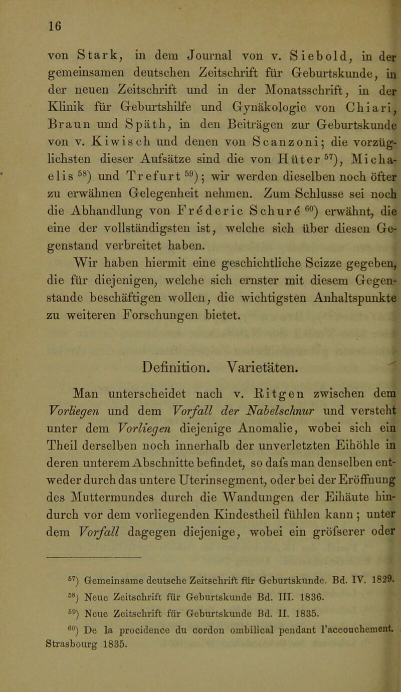 von Stark, in dem Journal von v. Siebold, in der gemeinsamen deutschen Zeitschrift für Geburtskimde, iu der neuen Zeitschrift und in der Monatsschrift, in der Klinik füi* Geburtshilfe imd Gynäkologie von Chiari, Braun und Späth, in den Beiträgen zur Geburtskunde von V. Kiwi sch und denen von Scanzoni; die vorzüg- lichsten dieser Aufsätze sind die von Hüter ®'^), Micha- elis und Trefurt ; wir werden dieselben noch öfter zu erwähnen Gelegenheit nehmen. Zum Schlüsse sei noch die Abhandlung von Frdderic Schurd ei-wähnt, die eine der vollständigsten ist, welche sich über diesen Ge- genstand verbreitet haben. Wir haben hiermit eine geschichtliche Scizze gegeben, die für diejenigen, welche sich ernster mit diesem Gegen- stände beschäftigen wollen, die wichtigsten Anhaltspunkte zu weiteren Forschungen bietet. Definition. Varietäten. Man unterscheidet nach v. Ritgen zwischen dem Vorliegen und dem Vorfall der Nabelschnur und versteht unter dem Vorliegen diejenige Anomalie, wobei sich ein Theil derselben noch innerhalb der unverletzten Eihöhle in deren unterem Abschnitte befindet, so dafs mau denselben ent- weder durch das untere Uterinsegment, oder bei der Eröffnung des Muttermundes durch die Wandungen der Eihäute hin- durch vor dem vorliegenden Kindestheil fühlen kann ; unter dem Vorfall dagegen diejenige, wobei ein gröfserer oder Gemeinsame deutsche Zeitschrift für Gehurtskundc. Bd. IV. 1829. Neue Zeitschrift für Gehurtskimde Bd. III. 1836. Neue Zeitschrift für Geburtskunde Bd. II. 1835. ®“) De la procidence du cordon ombilical pendant raccouchcment Strasbourg 1835.