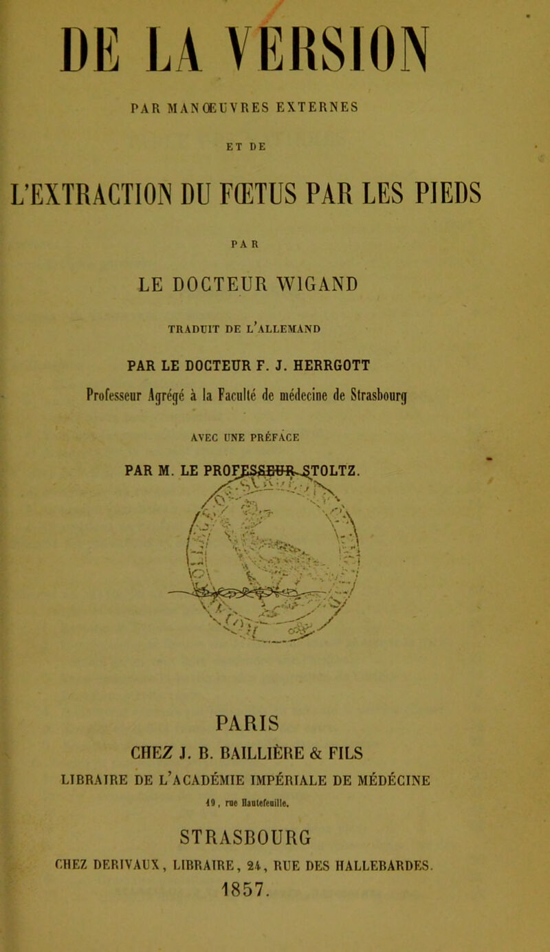 DE LA VERSION PAR MANOEUVRES EXTERNES ET DE L’EXTRACTION DU FŒTUS PAR LES PIEDS PA R LE DOCTEUR W1GAND TRADUIT DE L’ALLEMAND PAR LE DOCTEUR F. J. HERRGOTT Professeur Agrégé à la Faculté de médecine de Strasbourg AVEC UNE PRÉFACE PARIS CHEZ J. B. BAILLIÈRE & FILS LIBRAIRE DE L’ACADÉMIE IMPÉRIALE DE MÉDECINE 40, me Hauteleuille. STRASBOURG CHEZ DERIVAUX, LIBRAIRE, 2i, RUE DES HALLEBARDES. 1857.