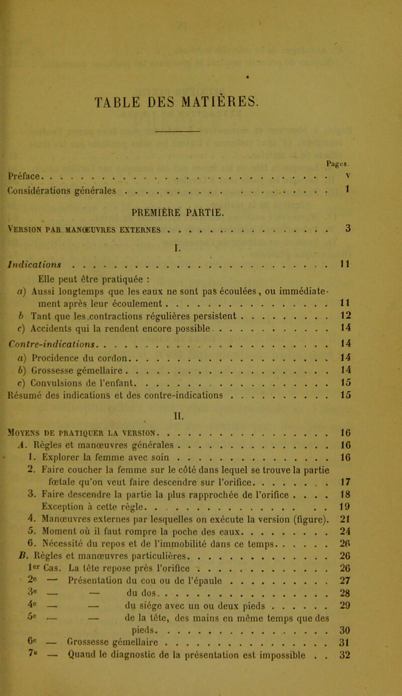 TABLE DES MATIÈRES. Pages. Préface v Considérations générales 1 PREMIÈRE PARTIE. Version par manoeuvres externes 3 I. Indications 11 Elle peut être pratiquée : a) Aussi longtemps que les eaux ne sont pas écoulées, ou immédiate- ment après leur écoulement 11 b Tant que les contractions régulières persistent 12 c) Accidents qui la rendent encore possible 14 Contre-indications 14 a) Procidence du cordon 14 b) Grossesse gémellaire 14 c) Convulsions de l’enfant 15 Résumé des indications et des contre-indications 15 II. Moyens de pratiquer la version 16 A. Règles et manœuvres générales 16 1. Explorer la femme avec soin 16 2. Faire coucher la femme sur le côté dans lequel se trouve la partie fœtale qu’on veut faire descendre sur l’orifice 17 3. Faire descendre la partie la plus rapprochée de l’orifice .... 18 Exception à cette règle 19 4. Manœuvres externes par lesquelles on exécute la version (figure). 21 5. Moment où il faut rompre la poche des eaux 24 6. Nécessité du repos et de l’immobilité dans ce temps 26 B. Règles et manœuvres particulières 26 1er Cas. La tête repose près l’orifice 26 2e — Présentation du cou ou de l’épaule 27 3e — — du dos 28 4e —• — du siège avec un ou deux pieds 29 5e •— — de la tète, des mains en même temps que des pieds 30 0e — Grossesse gémellaire 31 7“ —. Quand le diagnostic de la présentation est impossible . . 32