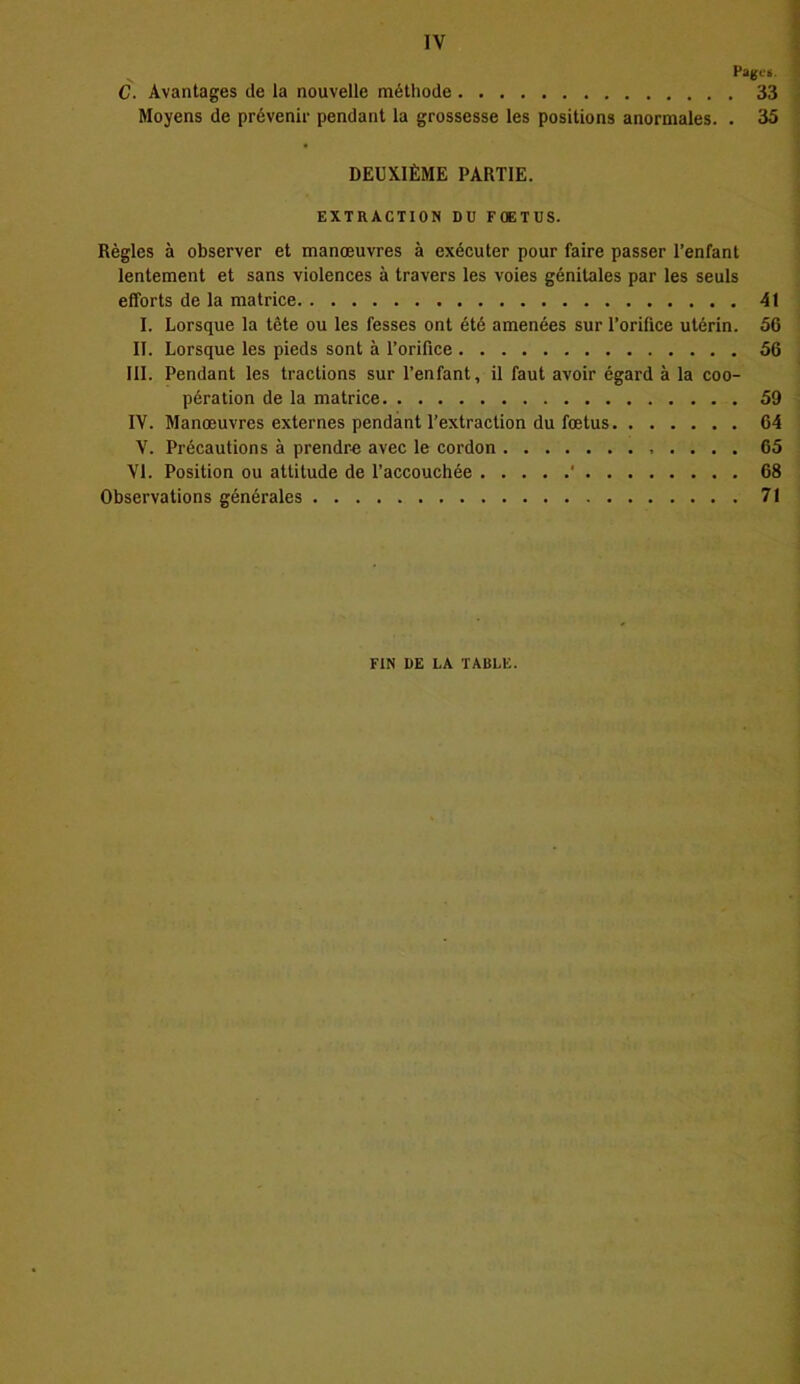 Pages. C. Avantages de la nouvelle méthode 33 Moyens de prévenir pendant la grossesse les positions anormales. . 35 DEUXIÈME PARTIE. EXTRACTION DU FOETUS. Règles à observer et manœuvres à exécuter pour faire passer l’enfant lentement et sans violences à travers les voies génitales par les seuls efforts de la matrice 41 I. Lorsque la tête ou les fesses ont été amenées sur l’orifice utérin. 56 II. Lorsque les pieds sont à l’orifice 56 III. Pendant les tractions sur l’enfant, il faut avoir égard à la coo- pération de la matrice 59 IV. Manœuvres externes pendant l’extraction du fœtus 64 V. Précautions à prendre avec le cordon 65 VI. Position ou attitude de l’accouchée ' 68 Observations générales 71 FIN DE LA TABLE.