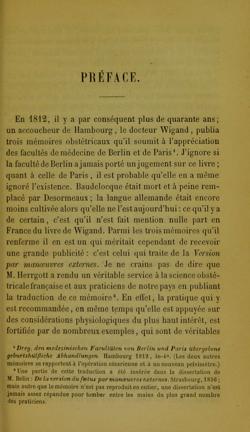 PRÉFACE. En 1812, il y a par conséquent plus de quarante ans; un accoucheur de Hambourg, le docteur Wigand , publia trois mémoires obstétricaux qu’il soumit à l’appréciation des facultés de médecine de Berlin et de Paris1 *. J’ignore si la faculté de Berlin a jamais porté un jugement sur ce livre ; quant à celle de Paris , il est probable qu’elle en a même ignoré l’existence. Baudelocque était mort et à peine rem- placé par Desormeaux ; la langue allemande était encore moins cultivée alors qu’elle ne l’est aujourd’hui : ce qu’il y a de certain, c’est qu’il n’est fait mention nulle part en France du livre de Wigand. Parmi les trois mémoires qu’il renferme il en est un qui méritait cependant de recevoir une grande publicité : c’est celui qui traite de la Version par manœuvres externes. Je ne crains pas de dire que M. Herrgott a rendu un véritable service à la science obsté- tricale française et aux praticiens de notre pays en publiant la traduction de ce mémoire3. En effet, la pratique qui y est recommandée, en même temps qu’elle est appuyée sur des considérations physiologiques du plus haut intérêt, est fortifiée par de nombreux exemples, qui sont de véritables 1 Drey, den medezinischen Facultaten von Berlin und Paris überyebenc geburlshiilflichc Abhandlungen. Hambourg 1812, in-4°. (Les deux autres mémoires se rapportent à l’opération césarienne et à un nouveau pelvimètre.) * Une partie de cette traduction a été insérée dans la dissertation de M. Belin : De la version du fœtus par manœuvres externes. Strasbourg, 1856 ; mais outre que le mémoire n’est pas reproduit en entier, une dissertation n’est jamais assez répandue pour tomber entre les mains du plus grand nombre des praticiens.