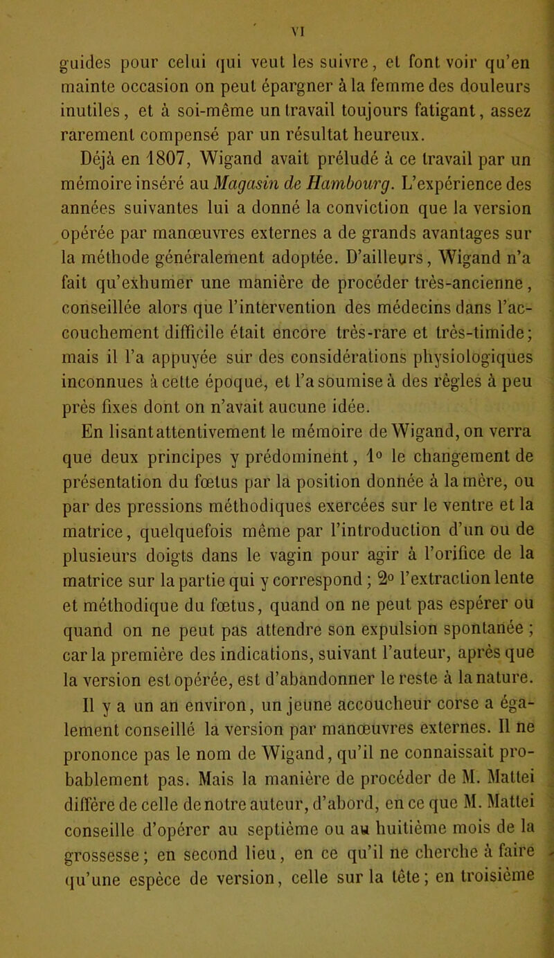 guides pour celui qui veut les suivre, et font voir qu’en mainte occasion on peut épargner à la femme des douleurs inutiles, et à soi-même un travail toujours fatigant, assez rarement compensé par un résultat heureux. Déjà en 1807, Wigand avait préludé à ce travail par un mémoire inséré au Magasin de Hambourg. L’expérience des années suivantes lui a donné la conviction que la version opérée par manœuvres externes a de grands avantages sur la méthode généralement adoptée. D’ailleurs, Wigand n’a fait qu’exhumer une manière de procéder très-ancienne, conseillée alors que l’intervention des médecins dans l’ac- couchement difficile était encore très-rare et très-timide ; mais il l’a appuyée sur des considérations physiologiques inconnues à cette époque, et l’a soumise à des règles à peu près fixes dont on n’avait aucune idée. En lisant attentivement le mémoire de Wigand, on verra que deux principes y prédominent, 1° le changement de présentation du fœtus par la position donnée à la mère, ou par des pressions méthodiques exercées sur le ventre et la matrice, quelquefois même par l’introduction d’un ou de plusieurs doigts dans le vagin pour agir à l’orifice de la matrice sur la partie qui y correspond ; 2° l’extraction lente et méthodique du fœtus, quand on ne peut pas espérer ou quand on ne peut pas attendre son expulsion spontanée ; caria première des indications, suivant l’auteur, après que la version est opérée, est d’abandonner le reste à la nature. Il y a un an environ, un jeune accoucheur corse a éga- lement conseillé la version par manœuvres externes. Il ne prononce pas le nom de Wigand, qu’il ne connaissait pro- bablement pas. Mais la manière de procéder de M. Mattéi diffère de celle de notre auteur, d’abord, en ce que M. Mattéi conseille d’opérer au septième ou au huitième mois de la grossesse; en second lieu, en ce qu’il ne cherche à faire qu’une espèce de version, celle sur la tête; en troisième