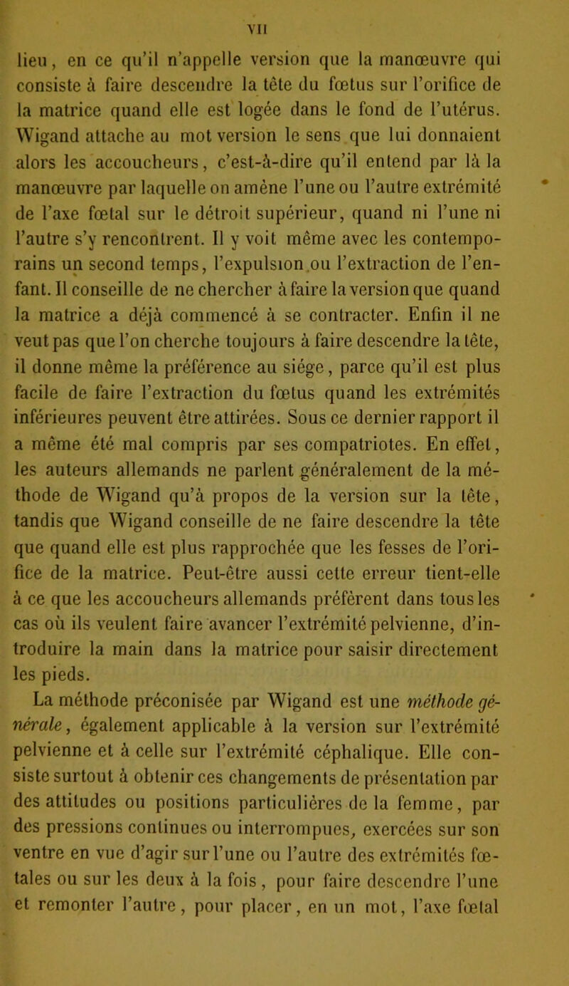 lieu, en ce qu’il n’appelle version que la manœuvre qui consiste à faire descendre la tête du fœtus sur l’orifice de la matrice quand elle est logée dans le fond de l’utérus. Wigand attache au mot version le sens que lui donnaient alors les accoucheurs, c’est-à-dire qu’il entend par là la manœuvre par laquelle on amène l’une ou l’autre extrémité de l’axe fœtal sur le détroit supérieur, quand ni l’une ni l’autre s’y rencontrent. Il y voit même avec les contempo- rains un second temps, l’expulsion ou l’extraction de l’en- fant. Il conseille de ne chercher à faire la version que quand la matrice a déjà commencé à se contracter. Enfin il ne veut pas que l’on cherche toujours à faire descendre la tête, il donne même la préférence au siège, parce qu’il est plus facile de faire l’extraction du fœtus quand les extrémités inférieures peuvent être attirées. Sous ce dernier rapport il a même été mal compris par ses compatriotes. En effet, les auteurs allemands ne parlent généralement de la mé- thode de Wigand qu’à propos de la version sur la tête, tandis que Wigand conseille de ne faire descendre la tête que quand elle est plus rapprochée que les fesses de l’ori- fice de la matrice. Peut-être aussi cette erreur tient-elle à ce que les accoucheurs allemands préfèrent dans tous les cas où ils veulent faire avancer l’extrémité pelvienne, d’in- troduire la main dans la matrice pour saisir directement les pieds. La méthode préconisée par Wigand est une méthode gé- nérale, également applicable à la version sur l’extrémité pelvienne et à celle sur l’extrémité céphalique. Elle con- siste surtout à obtenir ces changements de présentation par des attitudes ou positions particulières delà femme, par des pressions continues ou interrompues, exercées sur son ventre en vue d’agir sur l’une ou l’autre des extrémités fœ- tales ou sur les deux à la fois , pour faire descendre l’une et remonter l’autre, pour placer, en un mot, l’axe fœtal