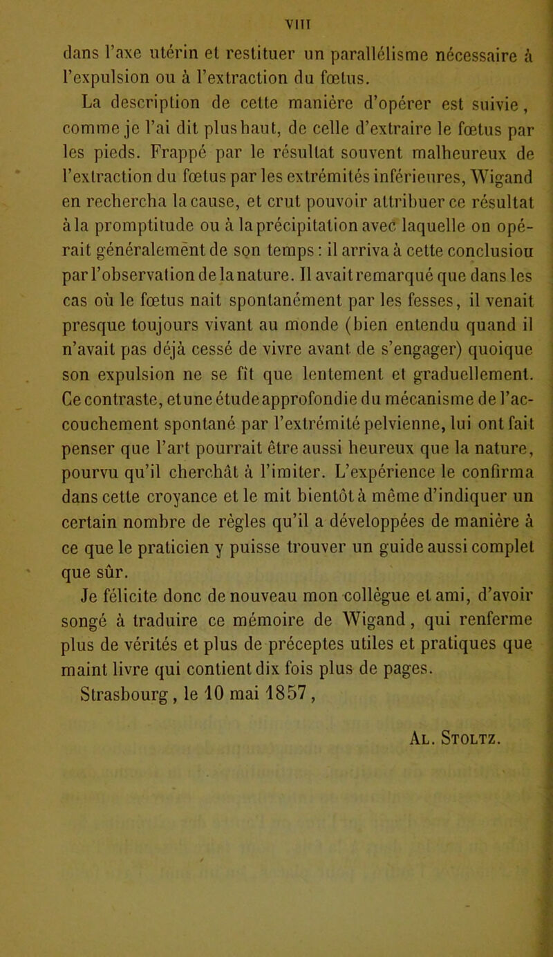 dans l’axe utérin et restituer un parallélisme nécessaire à l’expulsion ou à l’extraction du fœtus. La description de celte manière d’opérer est suivie, comme je l’ai dit plushaut, de celle d’extraire le fœtus par les pieds. Frappé par le résultat souvent malheureux de l’extraction du fœtus par les extrémités inférieures, Wigand en rechercha la cause, et crut pouvoir attribuer ce résultat àla promptitude ou à la précipitation avec laquelle on opé- rait généralemënt de son temps : il arriva à cette conclusiou par l’observation de la nature. Il avait remarqué que dans les cas où le fœtus nait spontanément par les fesses, il venait presque toujours vivant au monde (bien entendu quand il n’avait pas déjà cessé de vivre avant de s’engager) quoique son expulsion ne se fit que lentement et graduellement. Ce contraste, etuneétudeapprofondie du mécanisme de l’ac- couchement spontané par l’extrémité pelvienne, lui ont fait penser que l’art pourrait être aussi heureux que la nature, pourvu qu’il cherchât à l’imiter. L’expérience le confirma dans cette croyance et le mit bientôt à même d’indiquer un certain nombre de règles qu’il a développées de manière à ce que le praticien y puisse trouver un guide aussi complet que sûr. Je félicite donc de nouveau mon collègue et ami, d’avoir songé à traduire ce mémoire de Wigand, qui renferme plus de vérités et plus de préceptes utiles et pratiques que maint livre qui contient dix fois plus de pages. Strasbourg, le 10 mai 1857, Al. Stoltz.