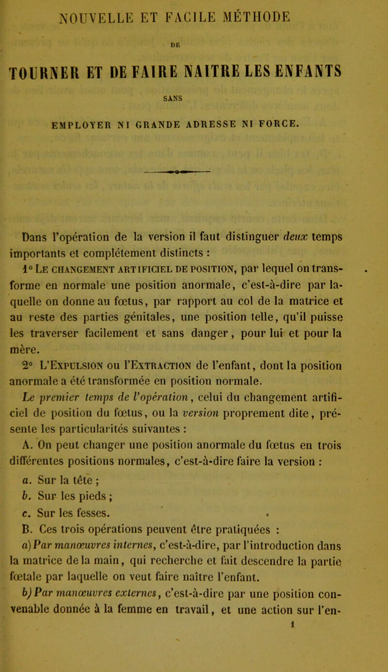 NOUVELLE ET FACILE MÉTHODE TOURNER ET DEFAIRE NAITRE LES ENFANTS SANS EMPLOYER NI GRANDE ADRESSE NI FORCE. Dans l’opération de la version il faut distinguer deux temps importants et complètement distincts : 4° Le changement artificiel de position, par lequel on trans- forme en normale une position anormale, c’est-à-dire par la- quelle on donne au fœtus, par rapport au col de la matrice et au reste des parties génitales, une position telle, qu’il puisse les traverser facilement et sans danger, pour lui et pour la mère. 2° L’Expulsion ou I’Extraction de l’enfant, dont la position anormale a été transformée en position normale. Le premier temps de l’opération, celui du changement artifi- ciel de position du fœtus, ou la version proprement dite, pré- sente les particularités suivantes : A. On peut changer une position anormale du fœtus en trois différentes positions normales, c’est-à-dire faire la version : a. Sur la tête ; b. Sur les pieds ; c. Sur les fesses. B. Ces trois opérations peuvent être pratiquées : a) Par manœuvres internes, c’est-à-dire, par l’introduction dans la matrice delà main, qui recherche et fait descendre la partie fœtale par laquelle on veut faire naître l’enfant. b) Par manœuvres externes, c’est-à-dire par une position con- venable donnée à la femme en travail, et une action sur l’en- t