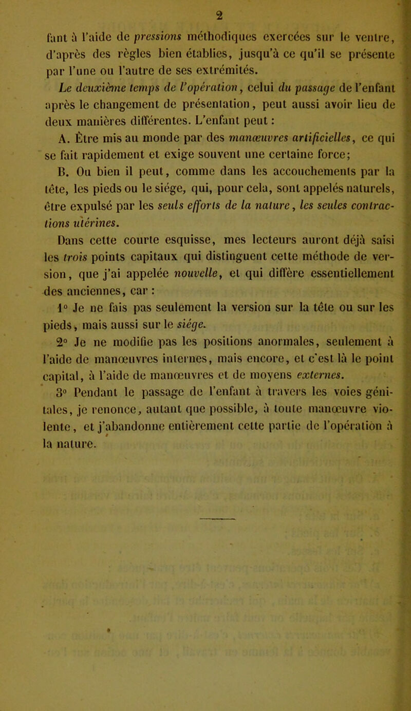 fant à l’aide de pressions méthodiques exercées sur le ventre, d’après des règles bien établies, jusqu’à ce qu’il se présente par l’une ou l’autre de ses extrémités. Le deuxième temps de l’opération, celui du passage de l’enfant après le changement de présentation, peut aussi avoir lieu de deux manières différentes. L’enfant peut : A. Être mis au monde par des manœuvres artificielles, ce qui se fait rapidement et exige souvent une certaine force; B. Ou bien il peut, comme dans les accouchements par la tète, les pieds ou le siège, qui, pour cela, sont appelés naturels, être expulsé par les seuls efforts de la nature, les seules contrac- tions utérines. Dans cette courte esquisse, mes lecteurs auront déjà saisi les trois points capitaux qui distinguent cette méthode de ver- sion, que j’ai appelée nouvelle, et qui diffère essentiellement des anciennes, car : i° Je ne fais pas seulement la version sur la tôle ou sur les pieds, mais aussi sur le siège. 2° Je ne modifie pas les positions anormales, seulement à l’aide de manœuvres internes, mais encore, et c’est là le point capital, à l’aide de manœuvres et de moyens externes. 3° Tendant le passage de l’enfant à travers les voies géni- tales, je renonce, autant que possible, à toute manœuvre vio- lente , et j’abandonne entièrement celte partie de l’opération à la nature.