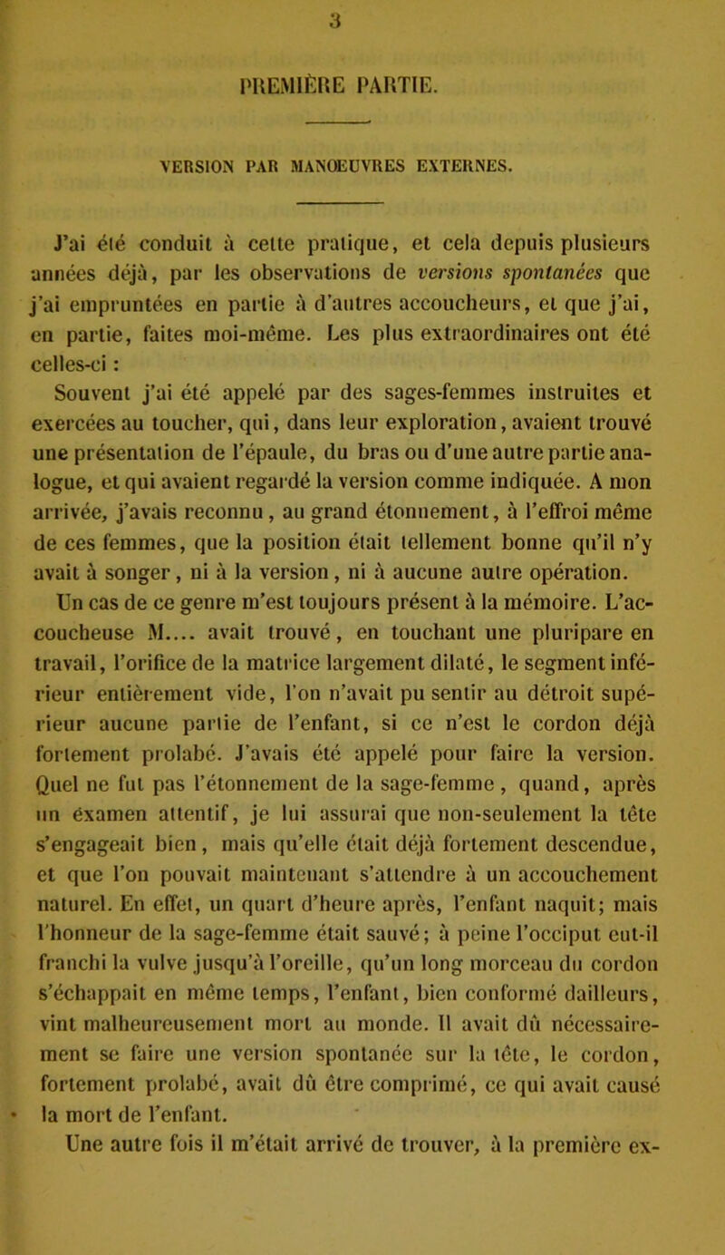 PREMIÈRE PARTIE. VERSION PAR MANOEUVRES EXTERNES. J’ai été conduit à celte pratique, et cela depuis plusieurs années déjà, par les observations de versions spontanées que j’ai empruntées en partie à d’autres accoucheurs, et que j’ai, en partie, faites moi-même. Les plus extraordinaires ont élé celles-ci : Souvent j’ai été appelé par des sages-femmes instruites et exercées au toucher, qui, dans leur exploration, avaient trouvé une présentation de l’épaule, du bras ou d’une autre partie ana- logue, et qui avaient regardé la version comme indiquée. A mon arrivée, j’avais reconnu , au grand étonnement, à l’effroi même de ces femmes, que la position était tellement bonne qu’il n’y avait à songer, ni à la version, ni à aucune autre opération. Un cas de ce genre m’est toujours présent à la mémoire. L’ac- coucheuse M.... avait trouvé, en touchant une plu ri pare en travail, l’orifice de la matrice largement dilaté, le segment infé- rieur entièrement vide, l’on n’avait pu sentir au détroit supé- rieur aucune partie de l’enfant, si ce n’est le cordon déjà fortement prolabé. J’avais été appelé pour faire la version. Quel ne fut pas l’étonnement de la sage-femme, quand, après un éxamen attentif, je lui assurai que non-seulement la tête s’engageait bien, mais qu’elle était déjà fortement descendue, et que l’on pouvait maintenant s’attendre à un accouchement naturel. En effet, un quart d’heure après, l’enfant naquit; mais l’honneur de la sage-femme était sauvé; à peine l’occiput eut-il franchi la vulve jusqu’à l’oreille, qu’un long morceau du cordon s’échappait en même temps, l’enfant, bien conformé dailleurs, vint malheureusement mort au monde. 11 avait dû nécessaire- ment se faire une version spontanée sur la tête, le cordon, fortement prolabé, avait dû être comprimé, ce qui avait causé • la mort de l’enfant. Une autre fois il m’était arrivé de trouver, à la première ex-