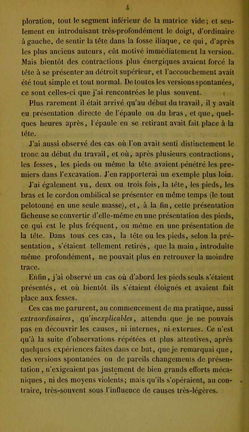 A ploration, tout le segment inférieur de la matrice vide; et seu- lement en introduisant très-profondément le doigt, d’ordinaire à gauche, de sentir la tête dans la fosse iliaque, ce qui, d’après les plus anciens auteurs, eût motivé immédiatement la version. Mais bientôt des contractions plus énergiques avaient forcé la tète à se présenter au détroit supérieur, et l’accouchement avait été tout simple et tout normal. De toutes les versions spontanées, ce sont celles-ci que j’ai rencontrées le plus souvent. Plus rarement il était arrivé qu’au début du travail, il y avait eu présentation directe de l'épaule ou du bras, et que, quel- ques heures après, l'épaule en se retirant avait fait place à la tête. J’ai aussi observé des cas où l’on avait senti distinctement le tronc au début du travail, et où, après plusieurs contractions, les fesses, les pieds ou même la tête avaient pénétré les pre- miers dans l’excavation. J’en rapporterai un exemple plus loin. J’ai également vu, deux ou trois fois, la tête, les pieds, les bras et le cordon ombilical se présenter en même temps (le tout pelotonné en une seule masse), et, à la fin, celte présentation fâcheuse se convertir d’elle-même en une présentation des pieds, ce qui est le plus fréquent, ou même en une présentation de la tête. Dans tous ces cas, la tête ou les pieds, selou la pré- sentation, s’étaient tellement retirés, que la main, introduite même profondément, ne pouvait plus en retrouver la moindre trace. Enfin , j’ai observé un cas où d’abord les pieds seuls s’étaient présentés, et où bientôt ils s’étaient éloignés et avaient fait place aux fesses. Ces cas me parurent, au commencement de ma pratique, aussi extraordinaires, qu’inexplicables, attendu que je ne pouvais pas en découvrir les causes, ni internes, ni externes. Ce n’est qu’à la suite d’observations répétées et plus attentives, après quelques expériences faites dans ce but, que je remarquai que, des versions spontanées ou de pareils changements de présen- tation , n’exigeaient pas justement de bien grands efforts méca- niques , ni des moyens violents; mais qu’ils s’opéraient, au con- traire, très-souvent sous l’influence de causes très-légères.