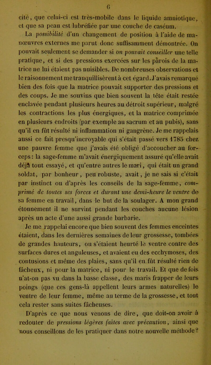 cite, que celui-ci est très-mobile dans le liquide amniotique, et que sa peau est lubréfiée par une couche de caséum. La possibilité d’un changement de position à l’aide de ma- nœuvres externes me parut donc suffisamment démontrée. On pouvait seulement se demander si on pouvait conseiller une telle pratique, et si des pressions exercées sur les parois de la ma- trice ne lui étaient pas nuisibles. De nombreuses observations et le raisonnement me tranquillisèrent à cet égard. J’avais remarqué bien des fois que la matrice pouvait supporter des pressions et des coups. Je me souvins que bien souvent la tête était restée enclavée pendant plusieurs heures au détroit supérieur, malgré les contractions les plus énergiques, et la matrice comprimée en plusieurs endroits (par exemple au sacrum et au pubis), sans qu’il en fût résulté ni inflammation ni gangrène. Je me rappelais aussi ce fait presqu’incroyable qui s’était passé vers J78o chez une pauvre femme que j’avais été obligé d’accoucher au for- ceps : la sage-femme nfavait énergiquement assuré qu’elle avait déjà tout essayé, et qu’entre autres le mari, qui était un grand soldat, par bonheur, peu robuste, avait, je ne sais si c’était par instinct ou d’après les conseils de la sage-femme, com- primé de toutes ses forces et durant une demi-heure le ventre de sa femme en travail, dans le but de la soulager. A mon grand étonnement il ne survint pendant les couches aucune lésion après un acte d’une aussi grande barbarie. Je me rappelai encore que bien souvent des femmes enceintes étaient, dans les dernières semaines de leur grossesse, tombées de grandes hauteurs, ou s’étaient heurté le ventre contre des surfaces dures et anguleuses, et avaient eu des ecchymoses, des contusions et môme des plaies, sans qu’il en fût résulté rien de fâcheux, ni pour la matrice, ni pour le travail. Et que de fois n’at-on pas vu dans la basse classe, des maris frapper de leurs poings (que ces gens-là appellent leurs armes naturelles) le ventre de leur femme, môme au terme de la grossesse, et tout cela rester sans suites fâcheuses. D’après ce que nous venons de dire, que doit-on avoir à redouter de pressions légères faites avec précaution, ainsi que nous conseillons de les pratiquer dans notre nouvelle méthode?