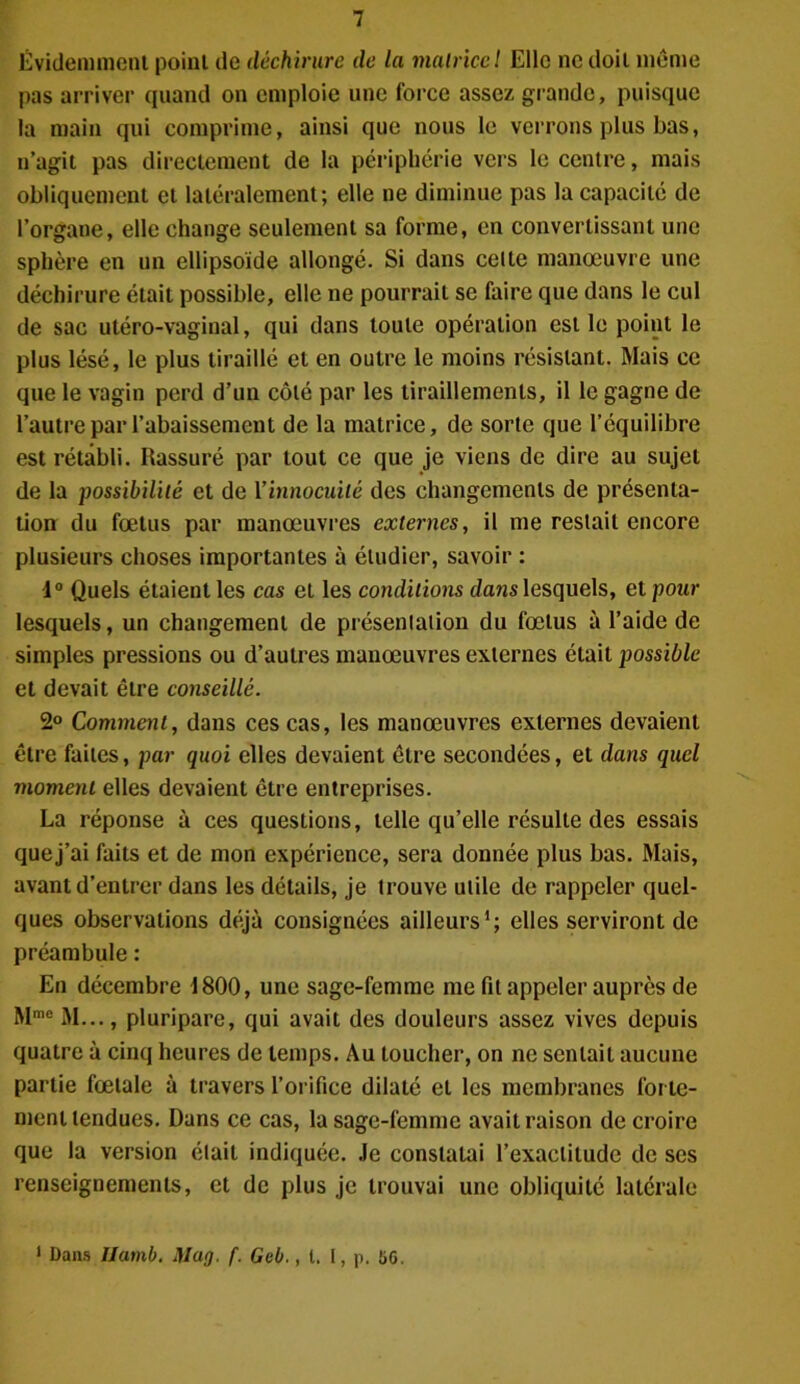 Évidemment point de déchirure de la matrice l Elle ne doit même pas arriver quand on emploie une force assez grande, puisque la main qui comprime, ainsi que nous le verrons plus bas, n’agit pas directement de la périphérie vers le centre, mais obliquement et latéralement; elle ne diminue pas la capacité de l’organe, elle change seulement sa forme, en convertissant une sphère en un ellipsoïde allongé. Si dans celte manœuvre une déchirure était possible, elle ne pourrait se faire que dans le cul de sac utéro-vaginal, qui dans toute opération est le point le plus lésé, le plus tiraillé et en outre le moins résistant. Mais ce que le vagin perd d’un côté par les tiraillements, il le gagne de l’autre par l’abaissement de la matrice, de sorte que l’équilibre est rétabli. Rassuré par tout ce que je viens de dire au sujet de la possibilité et de Y innocuité des changements de présenta- tion du fœtus par manœuvres externes, il me restait encore plusieurs choses importantes à étudier, savoir : 4° Quels étaient les cas et les conditions dans lesquels, et pour lesquels, un changement de présenlation du fœtus à l’aide de simples pressions ou d’autres manœuvres externes était possible et devait être conseillé. 2° Comment, dans ces cas, les manœuvres externes devaient être faites, par quoi elles devaient être secondées, et dans quel moment elles devaient être entreprises. La réponse à ces questions, telle qu’elle résulte des essais que j’ai faits et de mon expérience, sera donnée plus bas. Mais, avant d’entrer dans les détails, je irouve utile de rappeler quel- ques observations déjà consignées ailleurs1; elles serviront de préambule : En décembre 4800, une sage-femme me fit appeler auprès de Mme M..., pluripare, qui avait des douleurs assez vives depuis quatre à cinq heures de temps. Au toucher, on ne sentait aucune partie fœtale à travers l’orifice dilaté et les membranes forte- ment tendues. Dans ce cas, la sage-femme avait raison de croire que la version était indiquée. Je constatai l’exactitude de ses renseignements, et de plus je trouvai une obliquité latérale 1 Dans Ilamb. Mag. f. Geb., t, I, p. 56.