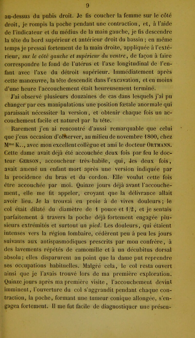 au-dessus du pubis droit. Je fis coucher la femme sur le côté droit, je rompis la poche pendant une contraction, et, à l’aide de l’indicateur et du médius de la main gauche, je fis descendre la tcte du bord supérieur et antérieur droit du bassin ; en même temps je pressai fortement de la main droite, appliquée à l’exté- rieur, sur le côté gauche et supérieur clu ventre, de façon à faire correspondre le fond de l’utérus et l’axe longitudinal de l’en- fant avec l’axe du détroit supérieur. Immédiatement après cette manœuvre, la tête descendit dans l’excavation, et en moins d’une heure l’accouchement était heureusement terminé. J’ai observé plusieurs douzaines de cas dans lesquels j’ai pu changer par ces manipulations une position fœtale anormale qui paraissait nécessiter la version, et obtenir chaque fois un ac- couchement facile et naturel par la tête. Rarement j’en ai rencontré d’aussi remarquable que celui que j’eus occasion d’otfcerver, au milieu de novembre 1800, chez Mme K.., avec mon excellent collègue et ami le docteur Ortmann. Cette dame avait déjà été accouchée deux fois par feu le doc- teur Gerson, accoucheur très-habile, qui, 4es deux fois, avait amené un enfant mort après une version indiquée par la procidence du bras et du cordon. Elle voulut cette fois être accouchée par moi. Quinze jours déjà avant l’accouche- ment, elle me fit appeler, croyant que la délivrance allait avoir lieu. Je la trouvai en proie à de vives douleurs ; le col était dilaté du diamètre de 1 pouce et 1/2, et je sentais parfaitement à travers la poche déjà fortement engagée plu- sieurs extrémités et surtout un pied. Les douleurs, qui étaient intenses vers la région lombaire, cédèrent peu à peu les jours suivants aux antispasmodiques prescrits par mon confrère, à des lavements répétés de camomille et à un décubitus dorsal absolu; elles disparurent au point que la dame put reprendre ses occupations habituelles. Malgré cela, le col resta ouvert ainsi que je l’avais trouvé lors de ma première exploration. Quinze jours après ma première visite, l’accouchement devint imminent, l’ouverture du col s’aggrandil pendant chaque con- traction, la poche, formant une tumeur conique allongée, s’en- gagea fortement. Il me fut facile de diagnostiquer une présen-