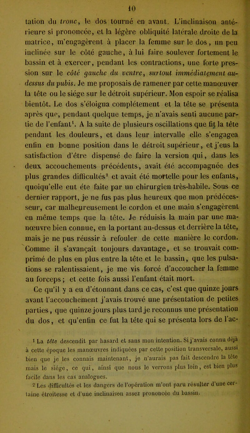 lation du tronc, le dos tourné en avant. L’inclinaison anté- rieure si prononcée, et la légère obliquité latérale droite de la matrice, m’engagèrent à placer la femme sur le dos, un peu inclinée sur le côté gauche, à lui faire soulever fortement le bassin et à exercer, pendant les contractions, une forte pres- sion sur le côté gauche du ventre, surtout immédiatement au- dessus du pubis. Je me proposais de ramener par cette manœuver la tête ou le siège sur le détroit supérieur. Mon espoir se réalisa bientôt. Le dos s’éloigna complètement et la tête se présenta après que, pendant quelque temps, je n’avais senti aucune par- tie de l’enfant1. A la suite de plusieurs oscillations que fit la tête pendant les douleurs, et dans leur intervalle elle s’engagea enfin en bonne position dans le détroit supérieur, et j’eus la satisfaction d’être dispensé de faire la version qui, dans les deux accouchements précédents, avait été accompagnée des plus grandes difficultés2 et avait été mortelle pour les enfants, quoiqu’elle eut été faite par un chirurgien très-habile. Sous ce dernier rapport, je ne fus pas plus heureux que mon prédéces- seur, car malheureusement le cordon et une main s’engagèrent en même temps que la tête. Je réduisis la main par une ma- nœuvre bien connue, en la portant au-dessus et derrière la tête, mais je ne pus réussir à refouler de celle manière le cordon. Comme il s’avançait toujours davantage, et se trouvait com- primé de plus en plus entre la tête et le bassin, que les pulsa- tions se ralentissaient, je me vis forcé d’accoucher la femme au forceps ; et celte fois aussi l’enfant était mort. Ce qu’il y a eu d’étonnant dans ce cas, c’est que quinze jours avant l’accouchement j’avais trouvé une présentation de petites parties, que quinze jours plus tard je reconnus une présentation du dos, et qu’enfin ce fut la tête qui se présenta lors de l’ac- 1 La tâta descendit par hasard et sans mon intention. Si j’avais connu déjà à cette époque les manœuvres indiquées par celle position transversale, aussi bien que je les connais maintenant, je n’aurais pas fait descendre la tête mais le siège, ce qui, ainsi que nous le verrons plus loin, est bien plus facile dans les cas analogues. 2 Les difficultés et les dangers de l’opération m’ont paru résulter d’une cer- taine étroitesse et d’une inclinaison assez prononcée du bassin.