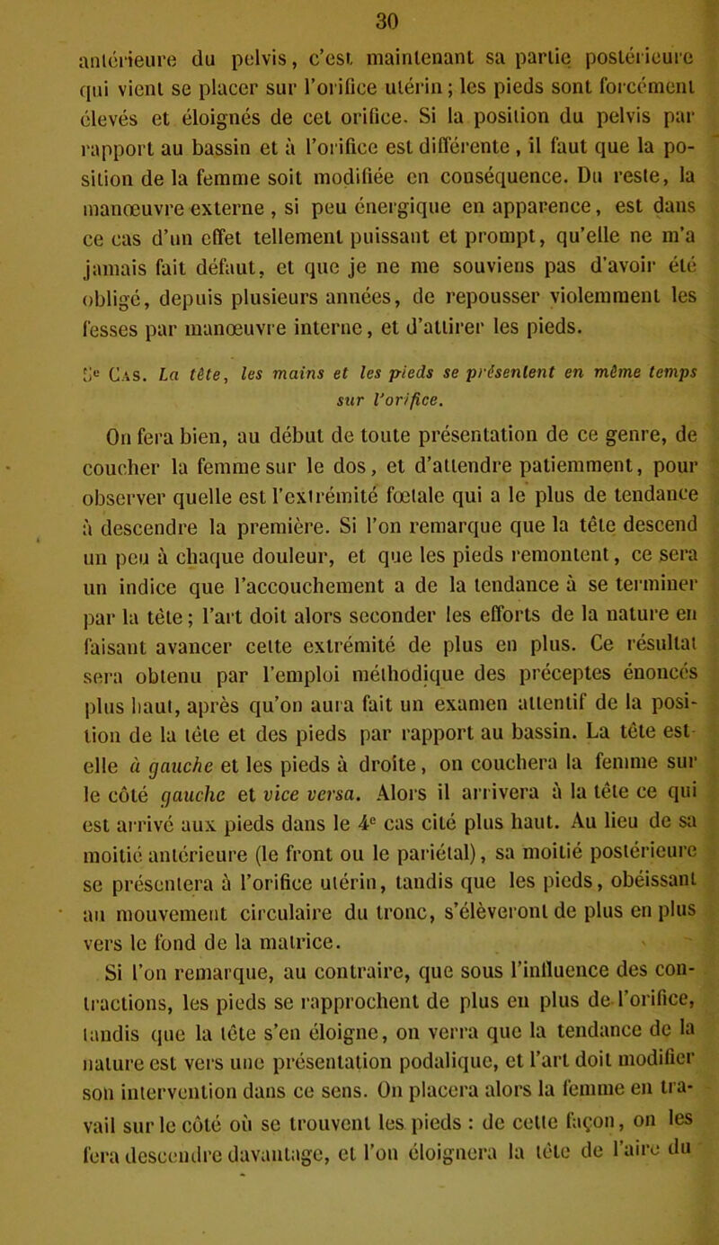 antérieure du pelvis, c’esi maintenant sa partie postérieure qui vient se placer sur l’orifice utérin ; les pieds sont forcément élevés et éloignés de cet orifice. Si la position du pelvis par rapport au bassin et à l’orifice est différente , il faut que la po- sition de la femme soit modifiée en conséquence. Du reste, la manœuvre externe , si peu énergique en apparence, est dans ce cas d’un effet tellement puissant et prompt, qu’elle ne m’a jamais fait défaut, et que je ne me souviens pas d'avoir été obligé, depuis plusieurs années, de repousser violemment les fesses par manœuvre interne, et d’attirer les pieds. Jje Cas. La tête, les mains et les pieds se présentent en même temps sur l'orifice. On fera bien, au début de toute présentation de ce genre, de coucher la femme sur le dos, et d’attendre patiemment, pour observer quelle est l’extrémité fœtale qui a le plus de tendance à descendre la première. Si l’on remarque que la tête descend un peu à chaque douleur, et que les pieds remontent, ce sera un indice que l’accouchement a de la tendance à se terminer par la tète ; l’art doit alors seconder les efforts de la nature en faisant avancer celte extrémité de plus en plus. Ce résultat sera obtenu par l’emploi méthodique des préceptes énoncés plus haut, après qu’on aura fait un examen attentif de la posi- tion de la tète et des pieds par rapport au bassin. La tête est elle à gauche et les pieds à droite, on couchera la femme sur le côté gauche et vice versa. Alors il arrivera à la tête ce qui est arrivé aux pieds dans le 4e cas cité plus haut. Au lieu de sa moitié antérieure (le front ou le pariétal), sa moitié postérieure se présentera à l’orifice utérin, tandis que les pieds, obéissant au mouvement circulaire du tronc, s’élèveront de plus en plus vers le fond de la matrice. Si l’on remarque, au contraire, que sous l’influence des con- tractions, les pieds se rapprochent de plus eu plus de l’orifice, tandis que la tête s’en éloigne, on verra que la tendance de la nature est vers une présentation podalique, et l’art doit modifier son intervention dans ce sens. On placera alors la femme en tra- vail sur le côté où se trouvent les pieds : de cette façon, on les fera descendre davantage, et l’on éloignera la tète de l’aire du