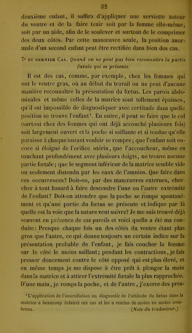 deuxième enfant, il suffira d’appliquer une serviette autour du ventre et de la faire tenir soit par la femme elle-même, soit par un aide, afin de le soulever et surtout de le comprimer des deux côtés. Par celte manœuvre seule, la position anor- male d’un second enfant peut être rectifiée dans bien des cas. Ie et dernier Cas. Quand, on ne peut pas bien reconnaître la partie fœtale qui se présente. Il est des cas, comme, par exemple, chez les femmes qui ont le ventre gras, où au début du travail on ne peut d’aucune manière reconnaître la présentation du fœtus. Les parois abdo- minales et même celles de la matrice sont tellement épaisses, qu’il est impossible de diagnostiquer avec certitude dans quelle position se trouve l’enfant1. En outre, il peut se faire que le col (surtout chez des femmes qui ont déjà accouché plusieurs fois) soit largement ouvert et la poche si saillante et si tendue qu’elle paraisse à chaque instant vouloir se rompre; que l’enfant soit en- core si éloigné de l’orifice utérin, que l’accoucheur, même en louchant profondément avec plusieurs doigts, ne trouve aucune partie fœtale ; que le segment inférieur de la matrice semble vide ou seulement distendu par les eaux de Pamnios. Que faire dans ces occurrences? Doit-on, par des manœuvres externes, cher- cher à tout hasard à faire descendre l’une ou l’autre extrémité de l'enfant? Doit-on attendre que la poche se rompe spontané- ment et qu’une partie du fœtus se présente et indique par là quelle est la voie que la nature veut suivre? Je me suis trouvé déjà souvent en présence de cas pareils et voici quelle a été ma con- duite: Presque chaque fois un des côtés du ventre étant plus gros que l’autre, ce qui donne toujours un certain indice sur la présentation probable de l’enfant, je fais coucher la femme sur le côté le moins saillant; pendant les contractions, je fais presser doucement contre le côté opposé qui est plus élevé, et en même temps je me dispose à être prêt à plonger la main dans la matrice et à attirer l’extrémité fœtale la plus rapprochée. D’une main, je romps la poche, et de l’autre, j’exerce des près- ' L’application de l’auscultation au diagnostic de l’attitude du fœtus dans la matrice a beaucoup éclairci ces cas et les a rendus de moins en moins nom- breux. (Note dU traducteur.)