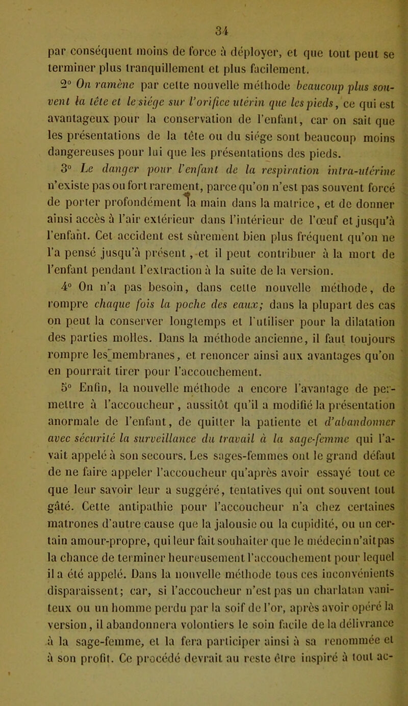 par conséquent moins de force à déployer, et que tout peut se terminer plus tranquillement et plus facilement. 2° On ramène par celte nouvelle méthode beaucoup plus sou- vent la tête et le siège sur l’orifice utérin que les pieds, ce qui est avantageux pour la conservation de l’enfant, car on sait que les présentations de la tête ou du siège sont beaucoup moins dangereuses pour lui que les présentations des pieds. 3° Le danger pour l’enfant de la respiration intra-utérine n’existe pas ou fort rarement, parce qu’on n’est pas souvent forcé de porter profondément ta main dans la matrice, et de donner ainsi accès à l’air extérieur dans l’intérieur de l’œuf et jusqu’à l’enfant. Cet accident est sûrement bien plus fréquent qu’on ne l’a pensé jusqu’à présent, et il peut contribuer à la mort de l’enfant pendant l’extraction à la suite de la version. 4° On n’a pas besoin, dans cette nouvelle méthode, de rompre chaque fois la poche des eaux; dans la plupart des cas on peut la conserver longtemps et l'utiliser pour la dilatation des parties molles. Dans la méthode ancienne, il faut toujours rompre lesjnembranes, et renoncer ainsi aux avantages qu’on en pourrait tirer pour l’accouchement. 5° Enfin, la nouvelle méthode a encore l’avantage de per- mettre à l’accoucheur, aussitôt qu’il a modifié la présentation anormale de l’enfant, de quitter la patiente et d’abandonner avec sécurité la surveillance du travail à la sage-femme qui l’a- vait appelé à son secours. Les sages-femmes ont le grand défaut de ne faire appeler l’accoucheur qu’après avoir essayé tout ce que leur savoir leur a suggéré, tentatives qui ont souvent tout gâté. Cette antipathie pour l’accoucheur n’a chez certaines matrones d’autre cause que la jalousie ou la cupidité, ou un cer- tain amour-propre, qui leur fait souhaiter que le médecin n’aitpas la chance de terminer heureusement l’accouchement pour lequel il a été appelé. Dans la nouvelle méthode tous ces inconvénients disparaissent; car, si l’accoucheur n’est pas un charlatan vani- teux ou un homme perdu par la soif de l’or, après avoir opéré la version, il abandonnera volontiers le soin facile de la délivrance à la sage-femme, et la fera participer ainsi à sa renommée et à son profit. Ce procédé devrait au reste être inspiré à tout ae-