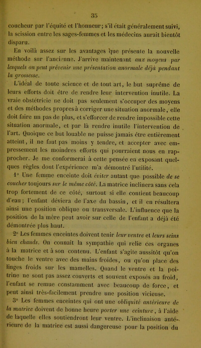 coucheur par l’équité et l’honneur; s’il était, généralement suivi, la scission entre les sages-femmes et les médecins aurait bientôt disparu. En voilà assez sur les avantages que présente la nouvelle méthode sur l'ancienne. J’arrive maintenant aux moyens par lesquels on peut prévenir une présentation anormale déjà pendant la grossesse. L’idéal de toute science et de tout art, le but suprême de leurs efforts doit être de rendre leur intervention inutile. La vraie obstétricie ne doit pas seulement s’occuper des moyens et des méthodes propresà corriger une situation anormale, elle doit laire un pas de plus, et s’efforcer de rendre impossible cette situation anormale, et par là rendre inutile l’intervention de l’art. Quoique ce but louable ne puisse jamais être entièrement atteint, il ne faut pas moins y tendre, et accepter avec em- pressement les moindres efforts qui pourraient nous en rap- procher. Je me conformerai à cette pensée en exposant quel- ques règles dont l’expérience m’a démontré l’utilité. 1° Une femme enceinte doit éviter autant que possible de se coucher toujours sur le meme côté. La matrice inclinera sans cela trop fortement de ce côté, surtout si elle contient beaucoup d’eau; l’enfant déviera de l’axe du bassin, et il en résultera ainsi une position oblique ou transversale. L’influence que la position de la mère peut avoir sur celle de l’enfant a déjà été démontrée plus haut. -° Ees femmes enceintes doivent tenir leur ventre et leurs seins bien chauds. On connaît la sympathie qui relie ces organes a la matrice et à son contenu. L’enfant s’agite aussitôt qu’on touche le ventre avec des mains froides, ou qu’on place des linges froids sur les mamelles. Quand le ventre et la poi- trine ne sont pas assez couverts et souvent exposés au froid, 1 enfant se remue constamment avec beaucoup de force, et peut ainsi très-facilement prendre une position vicieuse. 3° Les femmes enceintes qui ont une obliquité antérieure de la matrice doivent de bonne heure porter une ceinture, à l’aide de laquelle elles soutiendront leur ventre. L’inclinaison anté- rieure de la matrice est aussi dangereuse pour la position du