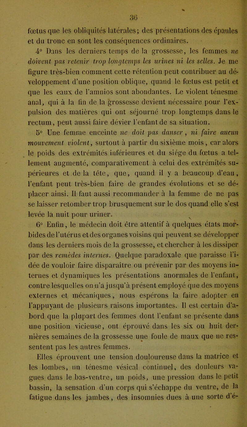3G fœtus que les obliquités latérales; des présentations des épaules et du tronc en sont les conséquences ordinaires. 4° Dans les derniers temps de la grossesse, les femmes ne doivent pas retenir trop longtemps les urines ni les selles. Je me figure très-bien comment cette rétention peut contribuer au dé- veloppement d’une position oblique, quand le fœtus est petit et que les eaux de l’amnios sont abondantes. Le violent ténesme anal, qui à la fin de la grossesse devient nécessaire pour l’ex- pulsion des matières qui ont séjourné trop longtemps dans le rectum, peut aussi faire dévier l’enfant de sa situation. 5° Une femme enceinte ne doit pas danser, ni faire aucun mouvement violent, surtout à partir du sixième mois, car alors le poids des extrémités inférieures et du siège du fœtus a tel- lement augmenté, comparativement à celui des extrémités su- périeures et delà tête, que, quand il y a beaucoup d’eau, l’enfant peut très-bien faire de grandes évolutions et se dé- placer ainsi. Il faut aussi recommander à la femme de ne pas se laisser retomber trop brusquement sur le dos quand elle s’est levée la nuit pour uriner. 6° Enfin, le médecin doit être attentif à quelques états mor- bides de l’utérus et des organes voisins qui peuvent se développer dans les derniers mois de la grossesse, et chercher à les dissiper par des remèdes internes. Quelque paradoxale que paraisse l’i- dée de vouloir faire disparaître ou prévenir par des moyens in- ternes et dynamiques les présentations anormales de l’enfant, contre lesquelles on n’a jusqu’à présent employé que des moyens externes et mécaniques, nous espérons la faire adopter en l’appuyant de plusieurs raisons importantes. Il est certain d’a- bord que la plupart des femmes dont l’enfant se présente dans une position vicieuse, ont éprouvé dans les six ou huit der- nières semaines de la grossesse une foule de maux que ne res- sentent pas les autres femmes. Elles éprouvent une tension douloureuse dans la matrice et les lombes, un ténesme vésical continuel, des douleurs va- gues dans le bas-ventre, un poids, une pression dans le petit bassin, la sensation d’un corps qui s’échappe du ventre, de la fatigue dans les jambes, des insomnies dues à une sorte d’é-