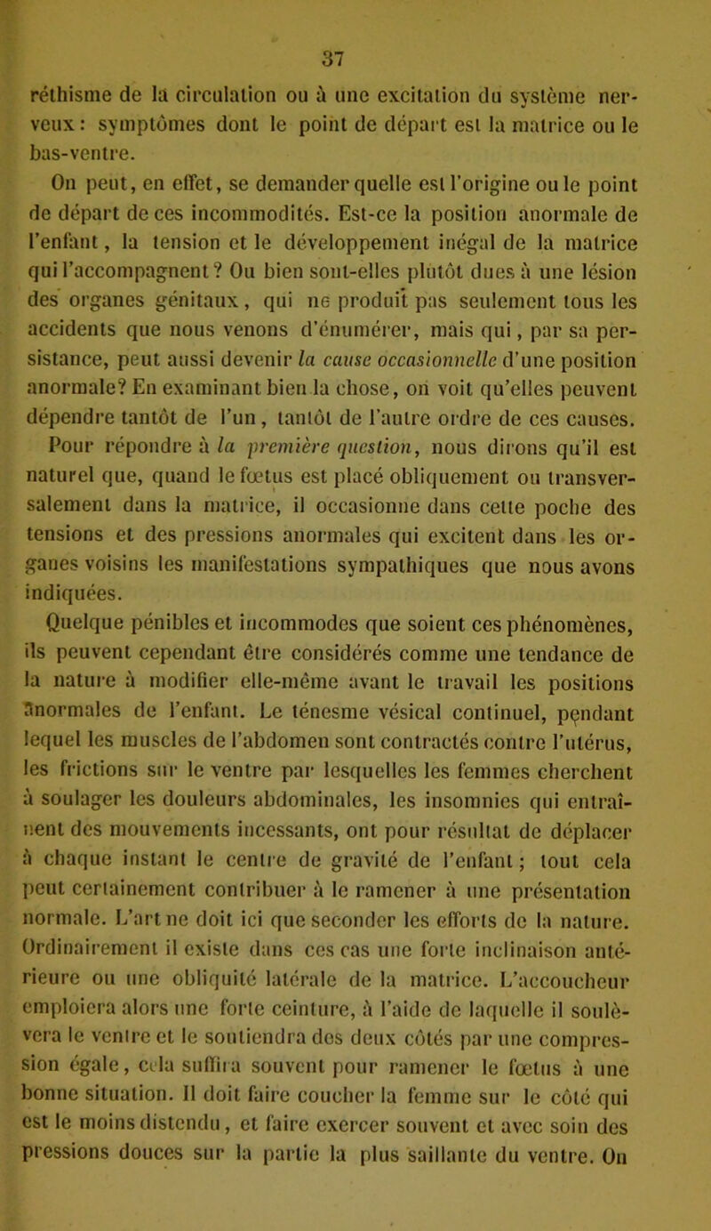 réthisme de là circulation ou à une excitation du système ner- veux : symptômes dont le point de départ est la matrice ou le bas-ventre. On peut, en effet, se demander quelle est l'origine ouïe point de départ de ces incommodités. Est-ce la position anormale de l’enfant, la tension et le développement inégal de la matrice qui l’accompagnent? Ou bien sont-elles plutôt dues à une lésion des organes génitaux, qui ne produit pas seulement tous les accidents que nous venons d’énumérer, mais qui, par sa per- sistance, peut aussi devenir la cause occasionnelle d’une position anormale? En examinant bien la chose, on voit qu’elles peuvent dépendre tantôt de l’un, tantôt de l’autre ordre de ces causes. Pour répondre à la première question, nous dirons qu’il est naturel que, quand le fœtus est placé obliquement ou transver- salement dans la matrice, il occasionne dans celle poche des tensions et des pressions anormales qui excitent dans les or- ganes voisins les manifestations sympathiques que nous avons indiquées. Quelque pénibles et incommodes que soient ces phénomènes, ils peuvent cependant être considérés comme une tendance de la nature à modifier elle-même avant le travail les positions anormales de l’enfant. Le ténesme vésical continuel, pendant lequel les muscles de l’abdomen sont contractés contre l’utérus, les frictions sur le ventre par lesquelles les femmes cherchent à soulager les douleurs abdominales, les insomnies qui entraî- nent des mouvements incessants, ont pour résultat de déplacer à chaque instant le centre de gravité de l’enfant ; tout cela peut certainement contribuer à le ramener à une présentation normale. L’art ne doit ici que seconder les efforts de la nature. Ordinairement il existe dans ces cas une forte inclinaison anté- rieure ou une obliquité latérale de la matrice. L’accoucheur emploiera alors une forte ceinture, à l’aide de laquelle il soulè- vera le ventre et le soutiendra dos deux côtés par une compres- sion égale, cela suffira souvent pour ramener le fœtus à une bonne situation. Il doit faire coucher la femme sur le côté qui est le moins distendu, et faire exercer souvent et avec soin des pressions douces sur la partie la plus saillante du ventre. On